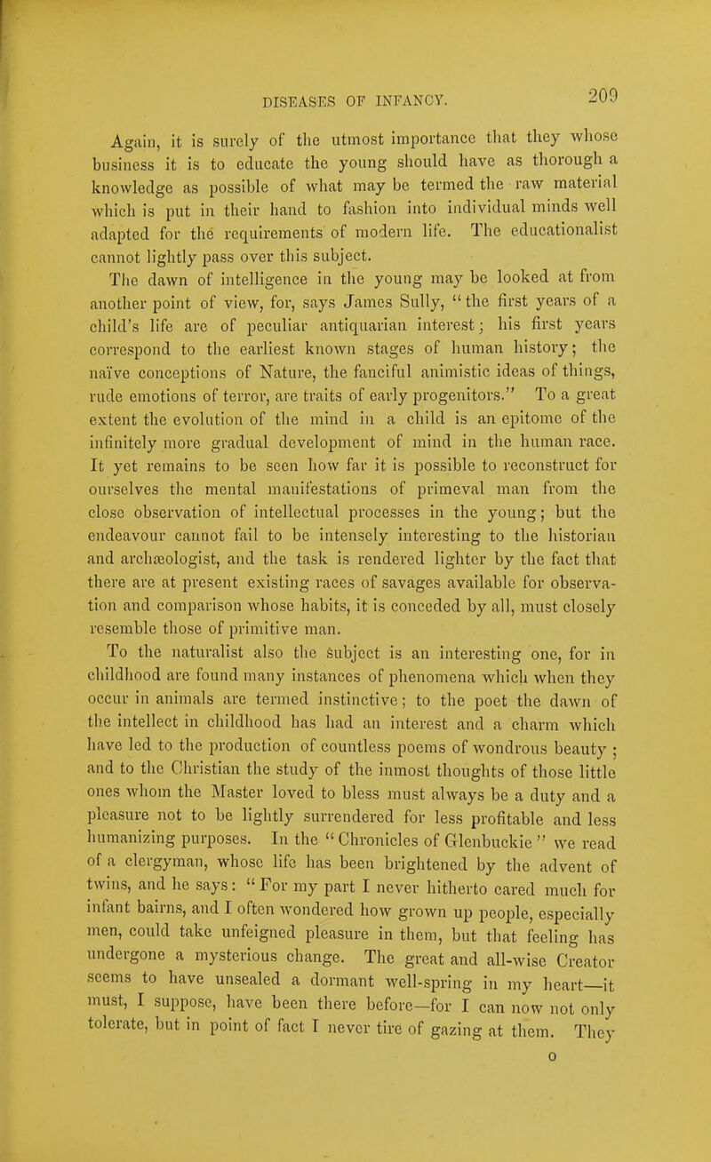 Again, it is surely of tlie utmost importance that they whose business it is to educate the young should have as thorough a knowledge as possible of what may be termed the raw material which is put in their hand to fashion into individual minds well adapted for the requirements of modern life. The educationalist cannot lightly pass over this subject. Tlie dawn of intelligence in the young may be looked at from another point of view, for, says James Sully, “ the first years of a child’s life are of peculiar antiquarian interest; his first years correspond to the earliest known stages of human history; the naiVe conceptions of Nature, the fanciful animistic ideas of things, rude emotions of terror, are traits of early progenitors.” To a great extent the evolution of the mind in a child is an epitome of the infinitely more gradual development of mind in the human race. It yet remains to be seen how far it is possible to reconstruct for ourselves the mental manifestations of primeval man from the close ob.servation of intellectual processes in the young; but the endeavour cannot fail to be intensely interesting to the historian and archteologist, and the task is rendered lighter by the fact that there are at present existing races of savages available for observa- tion and comparison whose habits, it is conceded by all, must clo,sely resemble those of primitive man. To the naturalist also the Subject is an interesting one, for in childhood are found many instances of phenomena which when they occur in animals are termed instinctive; to the poet the dawn of the intellect in childhood has had an interest and a charm which have led to the production of countless poems of wondrous beauty ; and to the Christian the study of the inmost thoughts of those little ones whom the Master loved to bless must always be a duty and a pleasure not to be lightly surrendered for less profitable and less humanizing purposes. In the “ Chronicles of Glenbuckie ” we read of a clergyman, whose life has been brightened by the advent of twins, and he says: “For my part I never hitherto cared much for infant bairns, and I often wondered how grown up people, especially men, could take unfeigned pleasure in them, but that feeling has undergone a mysterious change. The great and all-wise Creator seems to have unsealed a dormant well-spring in my heart it must, I suppose, have been there before-for I can now not only tolerate, but m point of fact I never tire of gazing at them. They 0