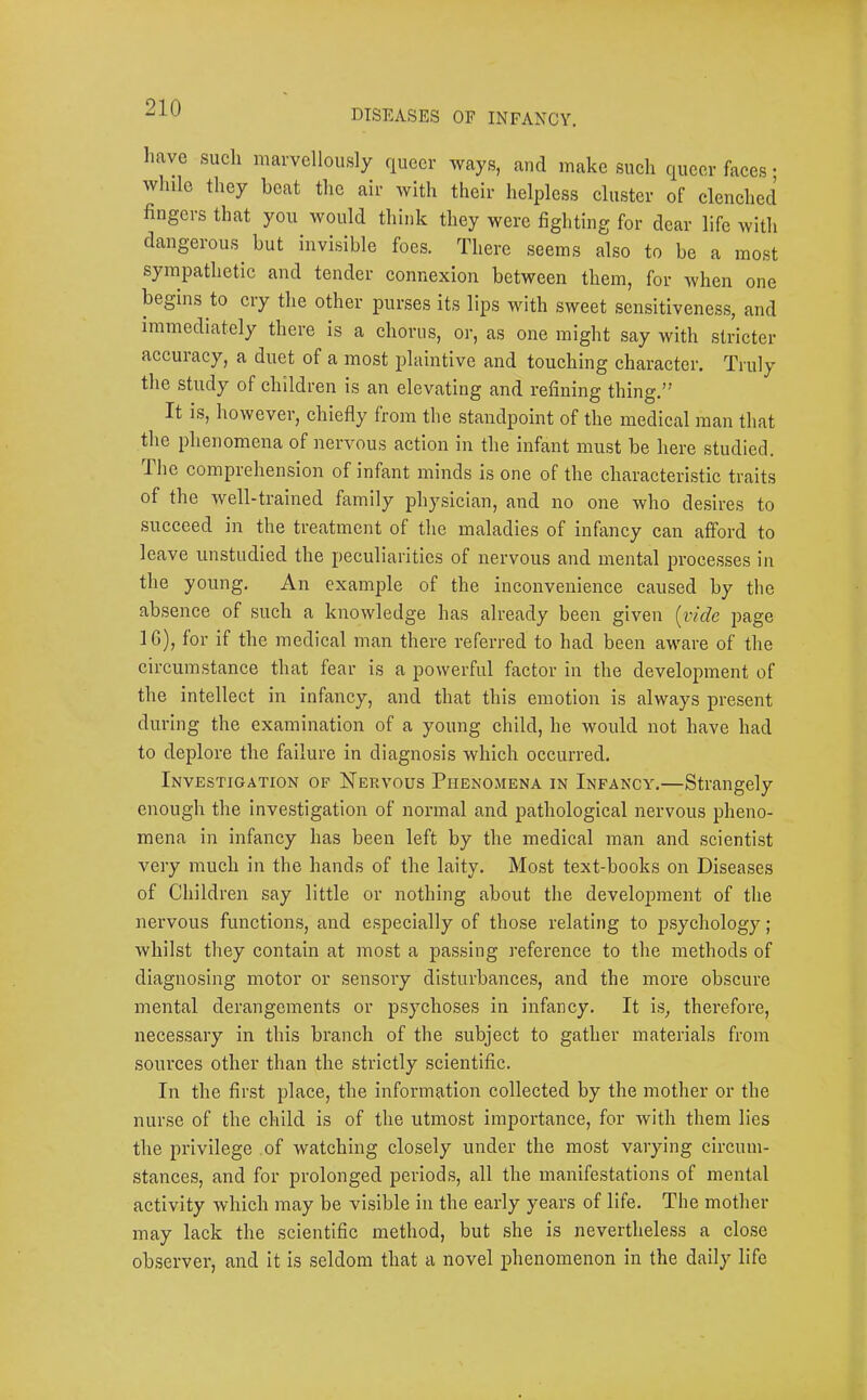 DISEASES OF INFANCY. have such marvellously queer ways, and make such queer faces; while they beat the air with their helpless cluster of clenched fingers that you would think they were fighting for dear life with dangerous but invisible foes. There .seems also to be a most sympathetic and tender connexion between them, for when one begins to cry the other purses its lips with sweet sensitiveness, and immediately there is a chorus, or, as one might say with stricter accuiacy, a duet of a most plaintive and touching character. Truly the study of children is an elevating and refining thing.” It is, however, chiefly from the standpoint of the medical man that the phenomena of nervous action in the infant must be here studied. The comprehension of infant minds is one of the characteristic traits of the well-trained family physician, and no one who desires to succeed in the treatment of the maladies of infancy can afford to leave unstudied the peculiarities of nervous and mental processes in the young. An example of the inconvenience caused by the absence of such a knowledge has already been given {vide page IG), for if the medical man there referred to had been aware of the circumstance that fear is a powerful factor in the development of the intellect in infancy, and that this emotion is always present during the examination of a young child, he would not have had to deplore the failure in diagnosis which occurred. Investigation of Nervous Phenomena in Infancy.—Strangely enough the investigation of normal and pathological nervous pheno- mena in infancy has been left by the medical man and scienti.st very much in the hands of the laity. Most text-books on Diseases of Children say little or nothing about the develojnnent of the nervous functions, and especially of those relating to psychology; whilst they contain at most a pa.ssing reference to the methods of diagnosing motor or sensory disturbances, and the more obscure mental derangements or psychoses in infancy. It is, therefore, necessary in this branch of the subject to gather materials from sources other than the strictly scientific. In the first place, the information collected by the mother or the nurse of the child is of the utmost importance, for with them lies the privilege of watching closely under the most varying circum- stances, and for prolonged periods, all the manifestations of mental activity which may be visible in the early years of life. The mother may lack the scientific method, but she is nevertheless a close observer, and it is seldom that a novel phenomenon in the daily life