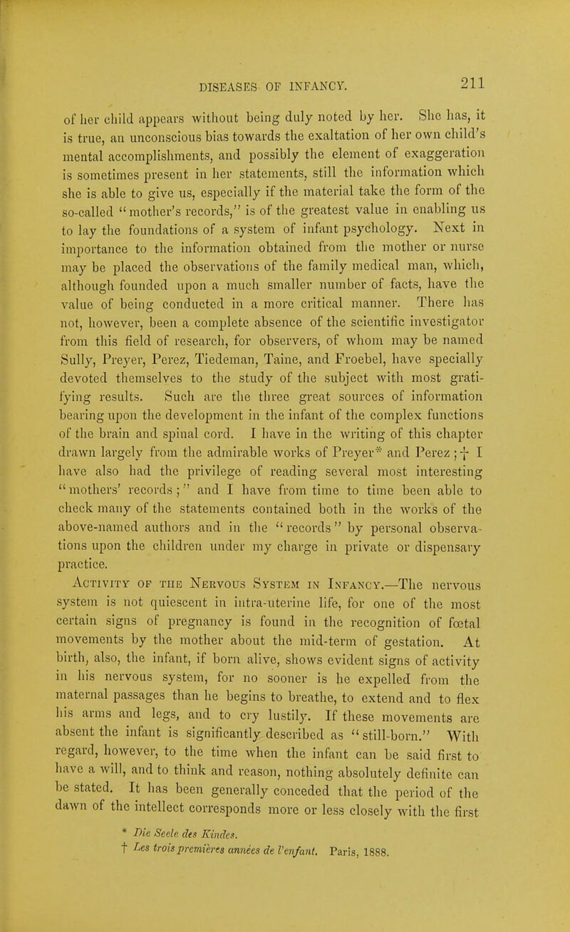 of liei- child appears without being duly noted by her. She has, it is true, an unconscious bias towards the exaltation of her own child’s mental accomplishments, and possibly the element of exaggeration is sometimes present in her statements, still the information which she is able to give us, e.specially if the material take the form of the so-called “ mother’s records,” is of the greatest value in enabling us to lay the foundations of a system of infant psychology. Next in importance to the information obtained from the mother or nurse may be placed the observations of the family medical man, which, although founded upon a much smaller number of facts, have the value of being conducted in a more critical manner. There has not, however, been a complete absence of the scientific inve.stigator from this field of research, for observers, of whom may be named Sully, Preyer, Perez, Tiedeman, Taine, and Froebel, have specially devoted themselves to the .study of the .subject with mo.st grati- fying results. Such are the three great sources of information bearing upon the development in the infant of the complex functions of the brain and .spinal cord. I have in the writing of this chapter drawn largely from the admirable works of Preyer* and Perez I have also had the privilege of reading several most interesting “ mothers’ records ; ” and I have from time to time been able to check many of the .statements contained both in the works of the above-named authors and in the “ records ” by personal observa- tions upon the children under my charge in private or dispensary practice. Activity op the Nervous System in Infancy.—The nervous system is not quiescent in intra-uterine life, for one of the most certain signs of pregnancy is found in the recognition of foetal movements by the mother about the mid-term of gestation. At birth, also, the infant, if born alive, shows evident signs of activity in his nervous system, for no sooner is he expelled from the maternal passages than he begins to breathe, to extend and to flex his arms and legs, and to cry lustily. If these movements are absent the infant is significantly described as “ still-born.” With regard, however, to the time when the infant can be said finst to have a will, and to think and reason, nothing absolutely definite can be stated. It has been generally conceded that the period of the dawn of the intellect corresponds more or less closely with the first * Die Secle des Kindes. t Aes troispremieres annees de I'en/ant, Paris, 1888.