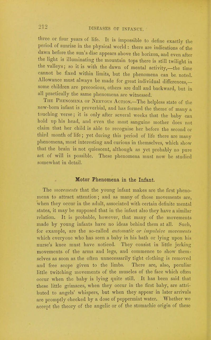 three or tour years of life. It is impossible to define exactly tlie peiiod of sumise in the physical world : there are indications of the dawn before the sun’s disc appears above the horizon, and even after the light is illuminating the mountain tops there is still twilight in tlie valleys; so it is with the dawn of mental activity,—tlie time cannot be fixed within limits, but the phenomena can be. noted. Allowance must always be made for great individual differences,— some children are precocious, others are dull and backward, but in all practically the same phenomena are witnessed. IriE Phenomena op Nervous Action.—The helpless state of tlie new-born infant is proverbial, and has formed the theme of many a touching verse; it is only after several weeks that the baby can hold up his head, and even the most sanguine mother does not claim that her child is able to recognise her before the second or third month of life; yet during this period of life there are many phenomena, most interesting and curious in themselves, which show that the brain is not quiescent, although as yet probably no pure act of will is po,ssible. These phenomena must now be studied somewhat in detail. Motor Phenomena in the Infant. The movements that the young infant makes are the first pheno- mena to attract attention; and as many of those movements are, when they occur in the adult, associated with certain definite mental states, it may be supposed that in the infant also they have a similar relation. It is probable, however, that many of the movements made by young infants have no ideas behind them at all. Such, for example, are the so-called automatic or impulsive movements which everyone who has seen a baby in his bath or lying upon his nurse’s knee must have noticed. They consist in little jerking movements of the arms and legs, and commence to show them- selves as soon as the often unnecessarily tight clothing is removed and free scope given to the limbs. There are, also, peculiar little twitching movements of the muscles of the face which often occur when the baby is lying quite still. It has been said that these little grimaces, when they occur in the first baby, are attri- buted to angels’ whispers, but when they appear in later arrivals are promptly checked by a dose of peppermint water. Whether we accept the theory of the angelic or of the stomachic origin of these