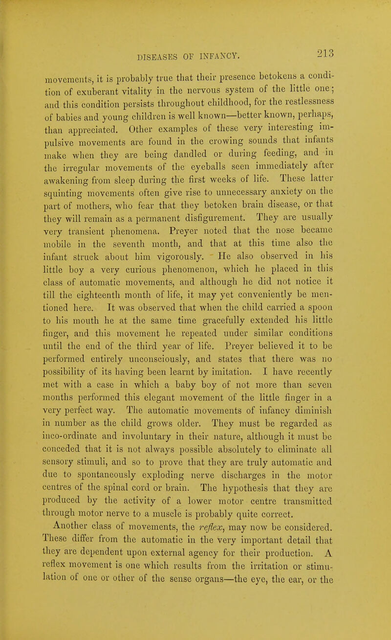 j DISEASES OF INFAKCY. 213 movcraoiits, it is probably true that their presence betokens a condi- tion of exuberant vitality in the nervous system of the little one; and this condition persists throughout childhood, for the restlessness of babies and young children is well known—better known, perhaps, than appreciated. Other examples of these very interesting im- pulsive movements are found in the crowing sounds that infants make when they are being dandled or during feeding, and in the irregular movements of the eyeballs seen immediately after awakening from sleep during the first weeks of life. These latter squinting movements often give rise to unnecessary aiixiety on the part of mothers, who fear that they betoken brain disease, or that they will remain as a permanent disfigurement. They are usually very transient phenomena. Preyer noted that the nose became mobile in the seventh month, and that at this time also the infant struck about him vigorously. ' He also observed in his little boy a very curious phenomenon, which he placed in this class of automatic movements, and although he did not notice it till the eighteenth month of life, it may yet conveniently be men- tioned here. It was observed that when the child carried a spoon to his mouth he at the same time gracefully extended his little finger, and this movement he repeated under similar conditions until the end of the third year of life. Preyer believed it to be performed entirely unconsciously, and states that there was no possibility of its having been learnt by imitation. I have recently met with a case in which a baby boy of not more than seven months performed this elegant movement of the little finger in a very perfect way. The automatic movements of infancy diminish in number as the child grows older. They must be regarded as iiico-ordinate and involuntary in their nature, although it must be conceded that it is not always possible absolutely to eliminate all sensory stimuli, and so to prove that they are truly automatic and due to spontaneously exploding nerve discharges in the motor centres of the spinal cord or brain. The hypothesis that they arc produced by the activity of a lower motor centre transmitted through motor nerve to a muscle is probably quite correct. Another class of movements, the reflex^ may now be considered. These differ from the automatic in the very important detail that they are dependent upon external agency for their production. A reflex movement is one which results from the irritation or stimu- lation of one or other of the sense organ,s—the eye, the ear, or the