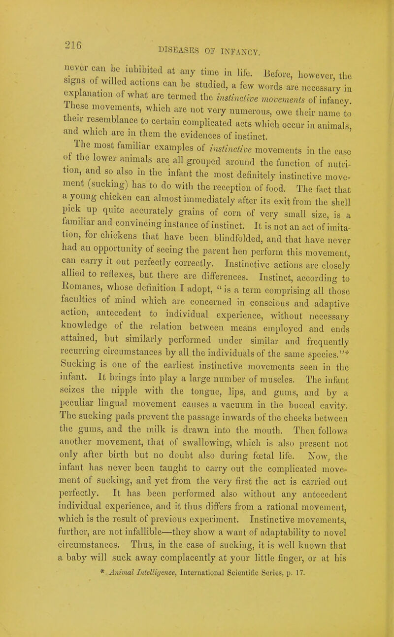 !16 DISEASES OF INFAXCY. signs of willed actions can be studied, a few words are necessary i,i explanation of what are termed the instinctive movements of infancy. Ihcse movements, which are not very numerous, owe their name to t leii i-esemblance to certain complicated acts which occur in animals, and^ which are in them the evidences of instinct. The most familiar examples of instinctive movements in the case ot the lower animals are all grouped around the function of nutri- tion, and so also m the infant the most definitely instinctive move- ment (sucking) has to do with the reception of food. The fact that a young chicken can almost immediately after its exit from the shell pick up quite accurately grains of corn of very small size, is a familiar and convincing instance of instinct. It is not an act of imita- tion, for chickens that have been blindfolded, and that have never had an opportunity of seeing the parent hen perform this movement, can carry it out perfectly correctly. Instinctive actions are closely allied to reflexes, but there are differences. Instinct, according to liomanes, whose definition I adopt, “ is a term comprising all those faculties of mind which are concerned in conscious and adaptive aetion, antecedent to individual experience, without necessary knowledge of the relation between means employed and ends attained, but similarly performed under similar and frequently lecurring circumstances by all the individuals of the same species.”* bucking is one of the earliest instinctive movements seen in the infant. It brings into play a large number of muscles. The infant seizes the nipple with the tongue, lips, and gums, and by a peeuliar lingual movement causes a vacuum in the buccal cavity. The sucking pads prevent the passage inwards of the cheeks between the gums, and the milk is drawn into the mouth. Then follows another movement, that of swallowing, which is also present not only after birth but no doubt also during foetal life. Now, the infant has never been taught to carry out the complicated move- ment of sucking, and yet from the very first the act is carried out perfectly. It has been j^oi’formed also without any antecedent individual experience, and it thus differs from a rational movement, which is the result of previous experiment. Instinctive movements, further, are not infallible—they show a want of adaptability to novel circumstances. Thus, in the case of sucking, it is well known that a baby will suck away complacently at your little finger, or at his * Animal Intelligence, International Scientific Series, p. 17.