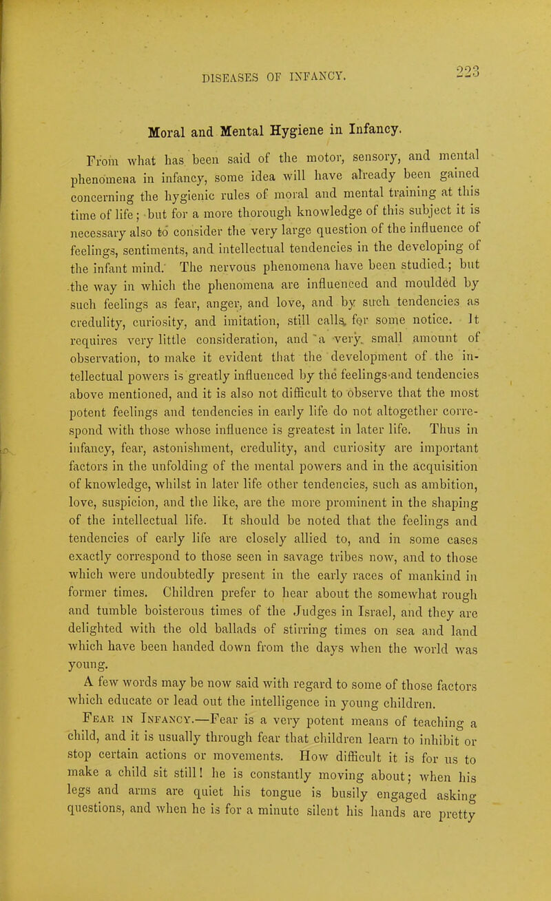 Moral and Mental Hygiene in Infancy. From what has been said of the motor, sensory, and mental phenomena in infancy, some idea will have already been gained concerning the hygienic rules of moral and mental tiaining at this time of life; but for a more thorough knowledge of this subject it is necessary also to consider the very large question of the influence of feelings, sentiments, and intellectual tendencies in the developing of the infant mind.' The nervous phenomena have been studied.; but the way in which the phenomena are influenced and moulded by such feelings as fear, anger, and love, and by such tendencies as credulity, curiosity, and imitation, still call^ fQr some notice, it requires very little consideration, and 'a very, small amount of observation, to make it evident that the development of the in- tellectual powers is greatly influenced by the feelings-and tendencies above mentioned, and it is also not difficult to observe that the most potent feelings and tendencies in early life do not altogether corre- .spond with those whose influence is greatest in later life. Thus in infancy, fear, astonishment, credulity, and curiosity are important factors in the unfolding of the mental powers and in the acquisition of knowledge, whilst in later life other tendencies, such as ambition, love, suspicion, and the like, are the more prominent in the shaping of the intellectual life. It should be noted that the feelings and tendencies of early life are clo.sely allied to, and in some ca.ses exactly correspond to those seen in savage tribes now, and to those which were undoubtedly present in the early races of mankind in former times. Children prefer to hear about the somewhat rough and tumble boisterous times of the Judges in Israel, and they are delighted with the old ballads of stirring times on sea and land which have been handed down from the days when the world was young. A few words may be now said with regard to some of those factors which educate or lead out the intelligence in young children. Fear in Infancy.—Fear is a very potent means of teaching a child, and it is usually through fear that children learn to inhibit or stop certain actions or movements. How difficult it is for us to make a child sit still! he is constantly moving about; when his legs and arms are quiet his tongue is busily engaged askino- questions, and when he is for a minute silent his hands are pretty