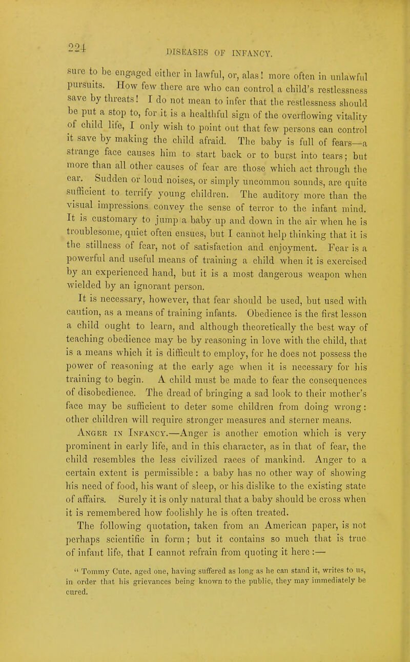 J)ISEASES OF INFANCY. sm-c to be ciigugcd either in lawful, or, alas! more often in unlawful pm suits. How few there are who can control a child’s rc.stlcssne,ss save by threats! I do not mean to infer that the restle.ssness should be put a stop to, for it is a hcaltbful sign of the overflowing vitality of child life, I only wish to point out that few pcr.sons can control it save by making the child afraid. The baby is full of fear.s—a strange face causes him to start back or to burst into tears; but more than all other causes of fear are those which act through the eai. Sudden or loud noises, or simply uncommon sounds, are quite suffleient to terrify young children. The auditory more than the \ isual impressions convey the sense of terror to the infant mind. It is customary to jump a baby up and down in the air when he is tioublcsome, quiet often ensues, but I cannot help thinking that it is the stillness of fear, not of satisfaction and enjoyment. Fear is a powerful and useful means of training a child when it is exerci.sed by an experienced hand, but it is a most dangerous weapon when wielded by an Ignorant person. It is necessary, however, that fear should be used, but used with caution, as a means of training infants. Obedience is the first le,s.son a child ought to learn, and although theoretically the best way of teaching obedience may be by reasoning in love with the child, that is a means which it is difficult to employ, for he does not possess the power of reasoning at the early age when it is nece.s.sary for his training to begin. A child must be made to fear the consequences of disobedience. The dread of bringing a sad look to their mother’s face may be sufficient to deter some children from doing wrong: other children will require stronger measures and sterner mean,s. Anger in Infancy.—Anger is another emotion which is very prominent in early life, and in this character, as in that of fear, the child resembles the less civilized races of mankind. Anger to a certain extent is j^ermissible; a baby has no other way of showing his need of food, his want of .sleep, or his dlfsllke to the existing state of affairs. Surely it is only natural that a baby should be cross when it is remembered how foolishly he is often treated. The following quotation, taken from an American paper, is not perhaps scientific in form; but it contains so much that is true of infant life, that I cannot refrain from quoting it here :— “ Tommy Cute, aged one, having .suffered as long as he can stand it, writes to u.s, in order that his grievances being known to the public, they may immediately be cured.