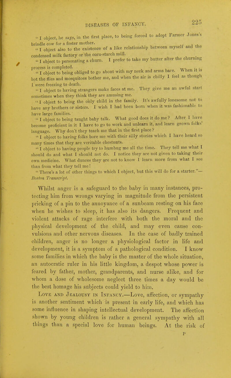 “ I object, he says, ia the first place, to being forced to adopt Farmer Jones’s brindle cow for a foster mother. i “ I object also to the existence of a like relationship between myself and the condensed milk factory or the corn-starch mill. . • “ I object to personating a churn. I prefer to take my butter after the churning process is completed. “ I object to being obliged to go about with my neck and arms bare. When it is hot the flies and mosquitoes bother me, and when the air is chilly I feel as though I were freezing to death. “ I object to having strangers make faces at me. They give me an awful start sometimes when they think they are amusing me. “I object to being the only child in the family. It’s awfully lonesome not to have any brothers or sisters. I wish I had been born when it was fa.shionable to have large families. “ I object to being taught baby talk. What good does it do me ? After I have beeome proficient in it I have to go to work and unlearn it, and learn grown folks’ language. Why don’t they teach me that in the first place? “ I object to having folks bore me with their silly stories which I have heard so many times that they are veritable chestnuts. “ I object to having people try to humbug me all the time. They tell me what I should do and what I should not do. I notice they are not given to taking their own medicine. What dunces they are not to know 1 learn more from what I see than from what they tell me! “ There’s a lot of other things to which I object, but this will do for a starter.”— Boston Transcript. WliiLst anger h a safeguard to the baby in many instances, pro- tecting him from wrongs varying in magnitude from the persistent pricking of a pin to the annoyance of a sunbeam resting on his face when he wishes to sleep, it has also its dangers. Frequent and violent attacks of rage interfere with both the moral and the physical development of the child, and may even cause con- vulsions and other nervous diseases. In the case of badly trained children, anger is no longer a physiological factor in life and development, it is a .symptom of a pathological condition. I know some families in which the baby is the master of the whole situation, an autocratic ruler in his little kingdom, a despot whose power is feared by father, mother, grandparents, and nurse alike, and for whom a dose of whole,some neglect three times a day would be the best homage his subjects could yield to him. Love and Jealousy in Infancy.—Love, affection, or .sympathy is another sentiment which is present in early life, and which has some influence in .shaping intellectual development. The affection shown by young children is rather a general .sympathy with all things than a special love for human beings. At the ri.sk of p