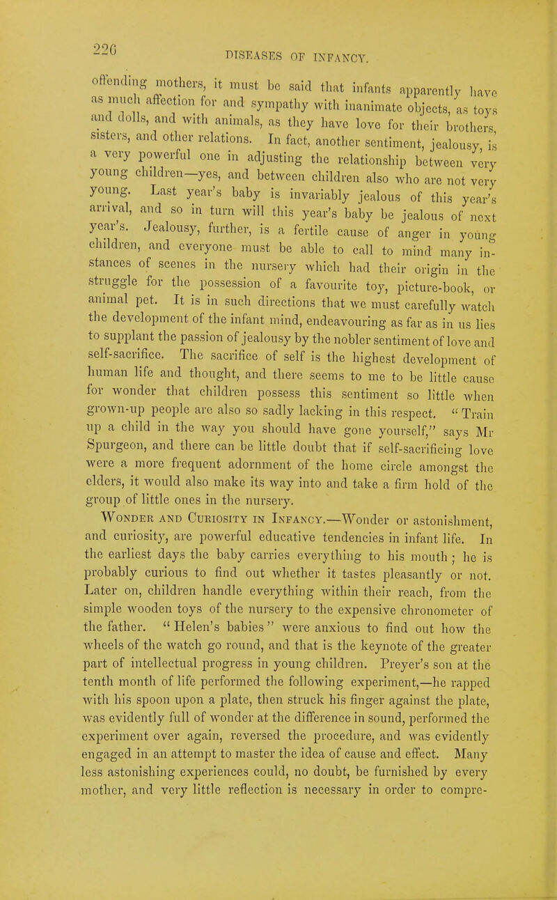 22G F)TSEASES OF INFANCY. offending mothers, it must be said tl.at infants apparently l.ave as mneli affeetion for and sympathy with inanimate objects, as toys and dolls, and with animals, as they have love for their brothers sisters, and other relations. In fact, another sentiment, jealomsy is a very powerful one in adjusting the relationship between very young children-yes, and between children also who are not very yomig. Last year’s baby is invariably jealous of this year’s arrival, and so m turn will this year’s baby be jealous of next year’s. Jealousy, further, is a fertile cause of anger in youn- children, and everyone must be able to call to mind many in^ stances of scenes in the nursery which had their origin in the stiuggle for the possession of a favourite toy, picture-book, or animal pet. It is in such directions that we must carefully watch the development of the infant mind, endeavouring as far as in us lies to supplant the passion of jealousy by the nobler sentiment of love and .self-sacrifice. The sacrifice of self is the highest development of human life and thought, and there seems to me to be little cause for wonder that children possess this sentiment so little when grown-up people are also so sadly lacking in this respect. “ Train up a child in the way you should have gone yourself,” says Mr Spurgeon, and there can be little doubt that if self-sacrificing love were a more freej^uent adornment of the home circle amongst the elders, it would also make its way into and take a firm hold of the group of little ones in the nursery. Wonder and Curiosity in Infancy.—Wonder or astonishment, and curiosity, are powerful educative tendencies in infant life. In the earliest days the baby carries everything to his mouth ; he is probably curious to find out whether it tastes pleasantly or not. Later on, children handle everything within their reach, from the simple wooden toys of the nursery to the expensive chronometer of the father. “ Helen’s babies ” were anxious to find out how the wheels of the watch go round, and that is the keynote of the greater part of intellectual progress in young children. Preyer’s son at the tenth month of life performed the following experiment,—he rapped Avith his spoon upon a plate, then struck his finger against the plate, Avas evidently full of Avonder at the difference in sound, performed the experiment over again, reversed the procedure, and Avas evidently engaged in an attempt to master the idea of cause and effect. Many less astonishing experiences could, no doubt, be furnished by every mother, and very little reflection is necessary in order to compre-