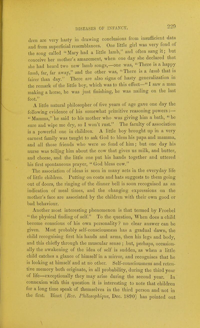drcn are very hasty in drawing conclusions Irom insufficient data and from superficial resemblances. One little girl was very fond of the song called “ Mary had a little lamb,” and often sang it; but conceive her mother’s amazement, when one day she declared that she had heard two new lamb songs,—one was, “ There is a happy laml, far, far away,” and the other was, “There is a lamh that is lairer than day.” There are also signs of hasty generalization in the remark of the little boy, which was to this effect I saw a man making a horse, he was just finishing, he was nailing on the last foot.” A little natural philosopher of five years of age gave one day the following evidence of his somewhat primitive reasoning powers : • “ Mamma,”'he said to his mother who was giving him a bath, “ be sure and wipe me dry, so I won’t rust.” The faculty of association is a powerful one in children. A little boy brought up in a very earnest family was taught to ask God to bless his papa and mamma, and all those friends who were so fond of him; but one day his nurse was telling him about the cow that gives us milk, and butter, and cheese, and the little one put his hands together and uttered his first spontaneous prayer, “ God bless cow.” The association of ideas is seen in many acts in the everyday life of little children. Putting on coats and hats suggests to them going out of doors, the ringing of the dinner bell is soon recognised as an indication of meal times, and the changing expressions on the mother’s face are associated by the children with their own good or bad behaviour. Another most interesting phenomenon is that termed by Froebcl “ the physical finding of self.” To the question. When does a child become conscious of his own personality ? no clear answer can be given. Most probably self-consciousness has a gradual dawn, the child recognising first his hands and arms, then his legs and body, and this chiefly through the muscular sense ; but, perhaps, occasion- ally the awakening of the idea of self is sudden, as when a little child catches a glance of himself in a mirror, and recognises that he is looking at himself and at no other. Self-consciousness and reten- tive memory both originate, in all probability, during the third year of life—exceptionally they may arise during the second year. In connexion with this question it is interesting to note that children for a long time speak of themselves in the third person and not in the first. Binct [Rev. Philosophique, Dec. 1890) has pointed out