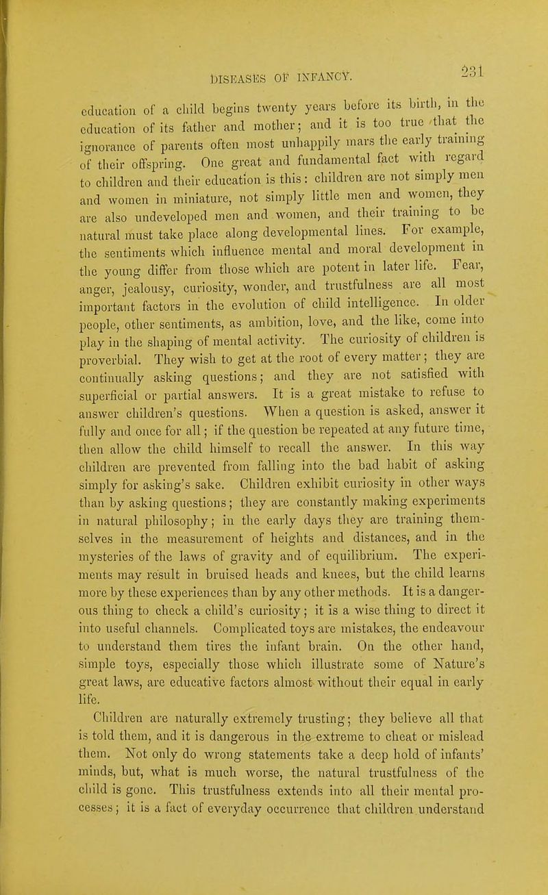 ^31 education of a child begins twenty years before its birth, in the education of its father and mother; and it is too true /that tlic ignorance of parents often most unhappily mars the early training of their offspring. One great and fundamental fact with regard to children and their education is this: childien are not simply men and Avomen in miniature, not simply little men and women, they are also undeveloped men and women, and their training to bo natural must take place along developmental lines. For example, the sentiments which influence mental and moral development in the young differ from those Avhich are potent in later life. Fear, anger, jealousy, curiosity, wonder, and trustfulness are all most important factors in the evolution of child intelligence. In oldei people, other sentiments, as ambition, love, and the like, come into play in the shaping of mental activity. The curiosity of children is proverbial. They wish to get at the root of every matter ; they aie continually asking questions; and they are not satisfied with superficial or partial answers. It is a great mistake to refuse to answer children’s questions. When a question is asked, answer it fully and once for all; if the question be repeated at any future time, then allow the child himself to recall the answer. In this way children are prevented from falling into the bad habit of asking simply for asking’s sake. Children exhibit curio.sity in other ways than by asking questions; they are constantly making experiments in natural philosophy; in the early days they are training them- selves in the measurement of heights and distances, and in the mysteries of the laws of gravity and of equilibrium. The experi- ments may result in bruised heads and knees, but the ehild learns more by these experiences than by any other methods. It is a danger- ous thing to check a child’s curiosity; it is a wise thing to direct it into useful channels. Complicated toys are mistakes, the endeavour to understand them tires the infant brain. On tbe other hand, simple toys, especially those which Illustrate some of Nature’s great laws, are educative factors almost- without their equal in early life. Children are naturally extremely trusting; they believe all that is told them, and it is dangerous in the extreme to cheat or mislead them. Not only do wrong statements take a deep hold of infants’ minds, but, what is much worse, the natural trustfulness of the cliild is gone. This trustfulness extends into all their mental pro- cesses ; it is a fact of everyday occurrence that children understand