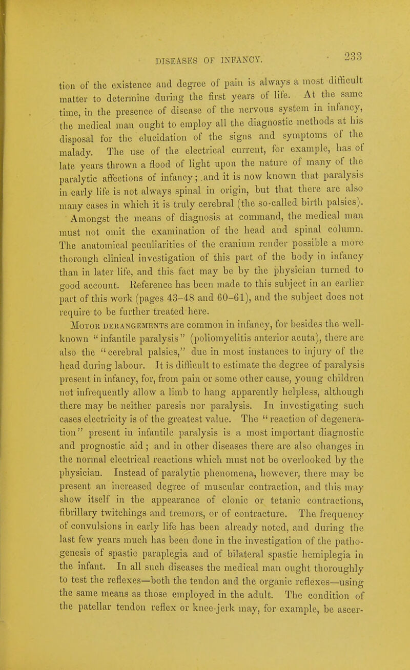tioii of the existence and degree of pain is always a most difficult matter to determine during the first years of life. At the same time, in the presence of disease of the nervous system in infancy, the medical man ought to employ all the diagnostic methods at his disposal for the elucidation of the signs and .symptoms of the malady. The use of the electrical current, for example, has of late years thrown a flood of light upon the nature of many of the paralytic affections of infancy; .and it is now known that paralysis in early life is not always spinal in origin, but that there are also many cases in which it is truly cerebral (the so-called birth palsies). Amongst the means of diagnosis at command, the medical man must not omit the examination of the head and spinal column. The anatomical peculiarities of the cranium render possible a more thorough clinical investigation of this part of the body in infancy than in later life, and this fact may be by the physician turned to good account. Reference has been made to this subject in an earlier part of this work (pages 43-48 and 60-61), and the subject does not require to be further treated here. Motor derangements are common in infancy, for besides the well- known “ infantile paralysis ” (poliomyelitis anterior acuta), there are also the “cerebral palsies,” due in most instances to injury of the head during labour. It is difficult to estimate the degree of paralysis present in infancy, for, from pain or some other cause, young children not infrequently allow a limb to hang apparently helpless, although there may be neither paresis nor paralysis. In investigating such cases electricity is of the greatest value. The “ reaetion of degenera- tion” present in infantile paralysis is a most important diagnostic and prognostic aid ; and in other diseases there are also changes in the normal electrical reactions which must not be overlooked by the physician. Instead of paralytic phenomena, however, there may be present an increased degree of muscular contraction, and this may show itself in the appearance of clonic or tetanic contractions, fibrillary twitchings and tremors, or of contraeture. The frequency of convulsions in early life has been already noted, and during the last few years much has been done in the investigation of the patho- genesis of spastic paraplegia and of bilateral spastie hemiplegia in the infant. In all such diseases the medical man ought thoroughly to test the reflexes—both the tendon and the organic reflexes—using the same means as those employed in the adult. The condition of the patellar tendon reflex or knee-jerk may, for example, be ascer-