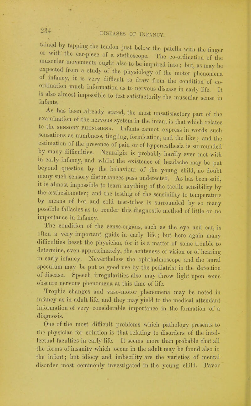 dtskases of infancy. tamed by tapping the tendon just below the patella with the finger 01 with the ear-piece of a stethoscope. The co-ordination of the muscular movements ought also to be incp.ired into; but, as may be expectec lom a study of the physiology of the motor plienomena of mfancy, it ,s very diflicult to draw from the condition of co- ordination much information as to nervous disease in early life. It IS also almost impossible to test satishictorily the muscular sense in lUrcXiits, As^ has been. already stated, the most unsatisfactory part of the examination of the nervous system in the infant is that which relates to the SENSORY PiiENoarEN.4. Infants cannot express in words such sensations as numbness, tingling, formication, and the like ; and the estimation of the presence of pain or of hyperiesthesia is surrounded by many difficulties. Neuralgia is probably hardly ever met with in early infancy, and whilst the existence of headache may be put beyond question by the behaviour of the young child, no doubt many such sensory disturbances pass undetected. As has been said, it is almost impossible to learn anything of the tactile sensibility by the msthesiometer; and the testing of the sensibility to temperature by means of hot and cold test-tubes is surrounded by so many possible fallacies as to render this diagnostic method of little or no importance in infancy. I he condition of the sense-organs, such as the eye and ear, is often a very important guide in early life j but here again many difficulties beset the physician, for it is a matter of some trouble to determine, even approximately, the acuteness of vision or of hearing in early infancy. Nevertheless the ophthalmoscope and the aural speculum may be put to good use by the pediatrist in the detection ot disease. Speech irregularities also may throw light upon some obscure nervous phenomena at this time of life. Trophic changes and vaso-motor phenomena may be noted in infancy as in adult life, and they may yield to the medical attendant information of very considerable importance in the formation of a diagnosis. One of the most difficult problems which pathology presents to the physician for solution is that relating to disorders of the intel- lectual faculties in early life. It seems more than probable that all the forms of insanity which occur in the adult may be found also in the infant; but idiocy and imbecility are the varieties of mental disorder most commonly investigated in the young child. Pavor