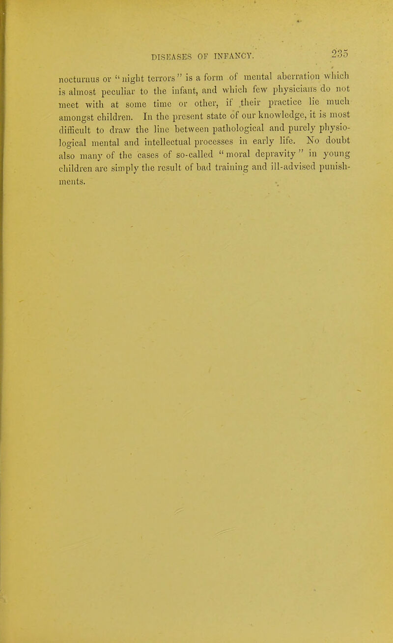 noctunius or “night terrors” is a form of mental aberration wliicli is almost peculiar to the infant, and which few physicians do not meet with at some time or other, if .their practice lie much amongst children. In the present state of our knowledge, it is most difficult to draw the line between pathological and purely physio- logical mental and intellectual processes in early life. No doubt also many of the cases of so-called “ moral depravity ” in young children are simply the result of bad training and ill-advised punish- ments.
