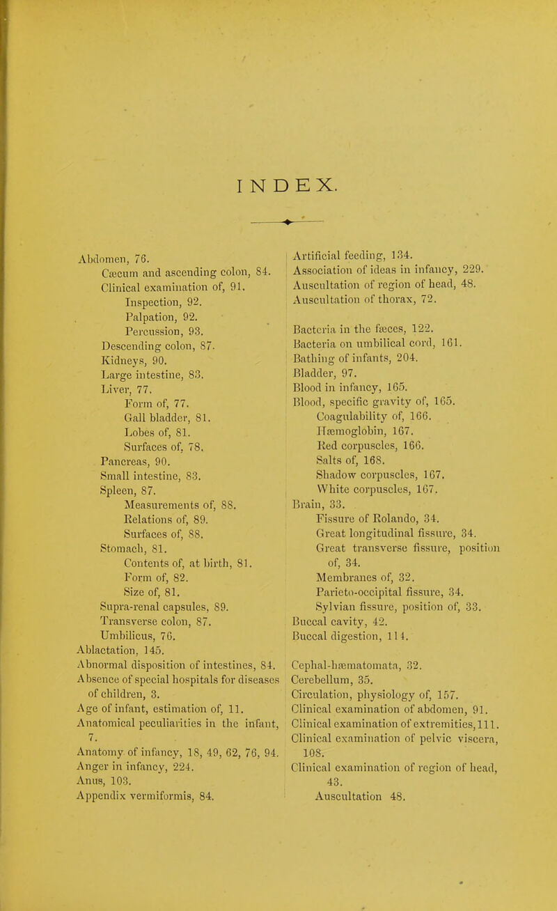 INDEX. Abdomen, 76. Ciecum and ascending colon, 84. Clinical examination of, 91. Inspection, 92. Palpation, 92. Percussion, 93. Descending colon, 87. Kidneys, 90. Large intestine, 83. Liver, 77. Form of, 77. Gall bladder, 81. Lobes of, 81. Surfaces of, 78. Pancreas, 90. Small intestine, 83. Spleen, 87. Measurements of, 88. Relations of, 89. Surfaces of, 88. Stomacb, 81. Contents of, at birth, 81. Form of, 82. Size of, 81. Supra-renal capsules, 89. Transverse colon, 87. Umbilicus, 70. Ablactation, 145. Abnormal disposition of intestines, 84. Absence of special hospitals for diseases of children, 3. Age of infant, estimation of, 11. Anatomical peculiarities in the infant, 7. Anatomy of infaney, 18, 49, 62, 76, 94. Anger in infancy, 224. Anus, 103. Appendix vermiformis, 84. Artificial feeding, 1.34. Association of ideas in infancy, 229. Auscultation of region of head, 48. Auscultation of thorax, 72. Bacteria in the feces, 122. Bacteria on umbilical cord, IGl. Bathing of infants, 204. I Bladder, 97. Blood in infancy, 165. Blood, specific gravity of, 165. Coagulability of, 166. ITaemoglohin, 167. Red corpuscles, 166. Salts of, 168. j Shadow corpuscles, 167. j White corpuscles, 167. ' Brain, 33. Fissure of Rolando, 34. Great longitudinal fissure, 34. Great transverse fissure, position of, 34. Membranes of, 32. Parieto-occipital fissure, 34. Sylvian fissure, position of, 33. Buccal cavity, 42. Buccal digestion, 11 4. Cephal-haeinatomata, 32. Cerebellum, 35. Circulation, physiology of, 157. Clinical examination of abdomen, 91. Clinical examination of extremities. 111. Clinical examination of pelvic viscera, 108. Clinical examination of region of head, 43. Auscultation 48.