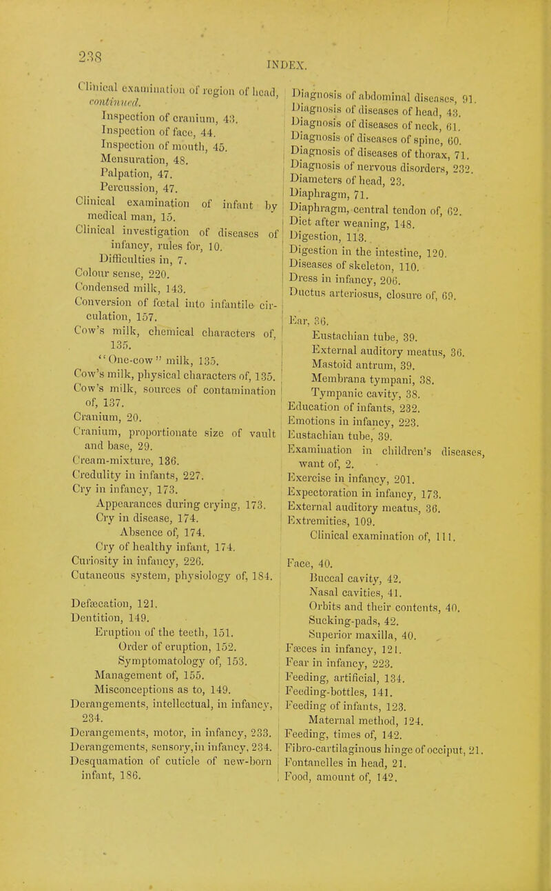 INDEX. Clinical e.xainiimtion ol' region of lieatl, contimu'd. ’ In.<^pection of cranium, 4:1. In,spection of face, 44. Inspection of mouth, 45. Mensuration, 48. Palpation, 47. Percussion, 47. Clinical examination of infant by medical man, 15. Clinical investigation of diseases of infancy, rules for, 10. lOifficulties in, 7. Colour sense, 220. Condensed milk, 143. Conversion of foetal into infantile, cir- culation, 157. Cow’s milk, chemical characters of, 135. “One-cow” milk, 135. Cow’s milk, physical characters of, 135. Cow’s milk, sources of contamination of, 137. Cranium, 20. Cranium, proportionate size of vault and base, 29. Cream-mixture, 136. Credulity in infants, 227. Cry in infancy, 173. Appearances during crying, 173. Cry in disease, 174. Absence of, 174. Cry of healthy infant, 174. Curiosity in infancy, 226. Cutaneous system, physiology of, 184. Defsecation, 121. Dentition, 149. Eruption of the teeth, 151. Order of eruption, 152. Symptomatology of, 153. Management of, 155. Misconceptions as to, 149. Derangements, intellectual, in infancy, 234. Derangements, motor, in infancy, 233. Derangements, sensory,in infancy, 234. Desquamation of cuticle of uew-l)orn infant, 186. Diagnosis of abdominal disea.scs, 91. Diagnosis of diseases of head, 43. Diagnosis of diseases of neek, (il. Diagnosis of diseases of spine, 60. I Diagnosis of diseases of thorax, 71. I Diagnosis of nervous disorders, 232. Diameters of head, 23. i Diaphragm, 71. I Diaphragm, central tendon of, 62. j Diet after weaning, 148. I Digestion, 113. j Digestion in the intestine, 120, I Diseases of skeleton, 110. ! Dress in infancy, 206. Ductus arteriosu.s, closure of, 69. j Ear, 36. ' Eustachian tube, 39. I External auditory meatus, 36. I Mastoid antrum, 39. , Membrana tympani, 38. * Tympanic cavity, 38. Education of infants, 232. Emotions in infancy, 223. Eustachian tube, 39. Examination in children’s diseases, want of, 2. Exercise in infancy, 201. Expectoration in infancy, 173. External auditory meatus, 36. Extremities, 109. Clinical examination of. 111. Face, 40. Buccal cavity, 42. Nasal cavities, 41. Orbits and their contents, 40. Sucking-pads, 42. Superior maxilla, 40. Faeces in infancy, 121. Fear in infancy, 223. Feeding, artificial, 134. Feeding-bottles, 141. l-’eeding of infants, 123. Maternal method, 124. Feeding, times of, 142. Fibro-cartilaginous hinge of occiput, 21. F^ontanelles in head, 21. Food, amount of, 142.