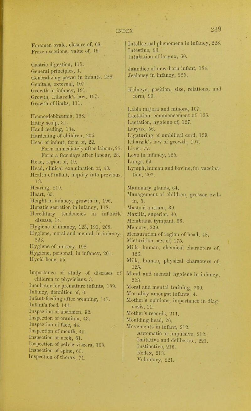 230 Foramen ovale, closui'c of, G8. Frozen sections, value of, 19. Gastric digestion, llu. General principles, 1. Generalizing power in infants, 228. Genitals, external, 107. Growth in infancy, 191. Growth, Liharzik’s law, 197. Growth of limbs. 111. ITEemoglobinflemia, 168. Hairy scalp, 31. Hand-feeding, 134. Hardening of children, 205. Head of infant, form of, 22. Form immediately after labour, 27. Form a few days after labour, 28. Head, region of, 19. Head, clinical examination of, 4.3. Health of infant, inquiry into previous, 13. Hearing, 219. Heart, 65. Height in infancy, growth in, 196. Hepatic secretion in infancy, 118. Hereditary tendencies in infantile disease, 14. Hygiene of infancy, 123, 191, 208. Hygiene, moral and mental, in infancy, 223. Hygiene of nursery, 198. Hygiene, personal, in infancy, 201. Hyoid bone, 55. Importance of study of diseases of children to phy.sicians, 3. Incubator for premature infants, 189. Infancy, definition of, 6. Infant-feeding after weaning, 147. Infant’s food, 144. Inspection of abdomen, 92. Inspection of cranium, 43. Inspection of face, 44. Inspection of mouth, 45. Inspection of neck, 61. Inspection of pelvic viscera, 108. Inspection of spine, 60. Inspection of thorax, 71. j Intellectual phenomena in infancy, 228. ' Intestine, 83. ! Intubation of larynx, 60. i i Jaundice of new-born infant, 184. j Jealousy in infancy, 225. I Kidneys, position, size, relations, and form, 90. Labia majora and minora, 107. Lactation, commencement of, ] 25. Lactation, hygiene of, 127. Larynx, 56. I Ligaturing of umbilical cord, 159. Lihafzik’s law of growth, 197. i Liver, 77. Love in infancy, 225. Lungs, 69. Lymph, human and bovine, for vaccina- tion, 207. j Mammary glands, 64. j Management of children, grosser evils ' in, 5. Mastoid antrum, 39. Maxilla, superior, 40. Membrana tympaui, 38. Memory, 229. Mensuration of region of head, 48. Micturition, act of, 175. Milk, human, chemical characters of, 126. Milk, human, physical characters of, 125. Moral and mental hygiene in infancy, 223. Moral and mental training, 230. Mortality amongst infants, 4. Mother’s opinions, importance in diag- nosis, 11. .Mother’s records, 211. Moulding head, 26. Movements in infant, 212. Automatic or impulsive, 212. Imitative and deliberate,'221. Instinctive, 216. Reflex, 213. Voluntary, 221.