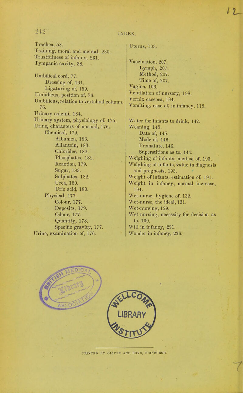 iu Trachea, 58. 'Eraining, moral and mental, 230. Trustfulness of infants, 231. Tympanic cavity, 38. Umbilical cord, 77. Dressing of, 161. Ligaturing of, 159. Umbilicus, position of, 76. Umbilicus, relation to vertebral column, 76. Urinary calculi, 184. Urinary system, physiology of, 175. Urine, characters of normal, 176. Chemical, 179. Albumen, 183. Allantoin, 183. Chlorides, 182. Phosphates, 182. Reaction, 179. Sugar, 183. Sulphates, 182. Urea, 180. Uric acid, 180. Physical, 177. Colour, 177. Deposits, 179. Odour, 177. Quantity, 178. Specific gravity, 177. Urine, examination of, 176. I Uterus, 103. ! Vaeeination, 207. Lymph, 207. Method, 207. Time of, 207. Vagina, 106. Ventilation of nursery, 198. Vernix easeosa, 184. Vomiting, ease of, in infancy, 118. Water for infants to drink, 142. Weaning, 145. Date of, 145. Mode of, 146. Premature, 146. I Superstitions as to, 144. Weighing of infants, method of, 193. Weighing of infants, value in diagnosis and prognosis, 193. Weight of infants, estimation of, 191. Weight in infancy, normal increase, 194. Wet-nurse, hygiene of, 132. Wet-nurse, the ideal, 131. Wet-nursing, 129. Wet-nursing, neeessity for decision as to, 130. Will in infancy, 221. Wonder in infancy, 226. rniNTRD nv ouvkr and noyn, KDiNnuROH,