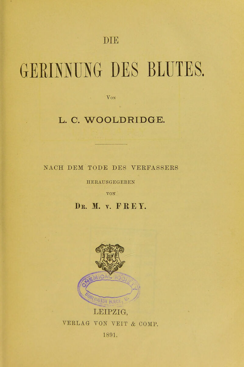 DIE GERINNUSG DES BLUTES. Von L. C. WOOLDRIDGE. NACH DEM TODE DES VERFASSERS HERAUSGEGEBEN VON De. M. y. FREY. LEIPZIG, VERLAG VON VEIT & COMP. 1891.