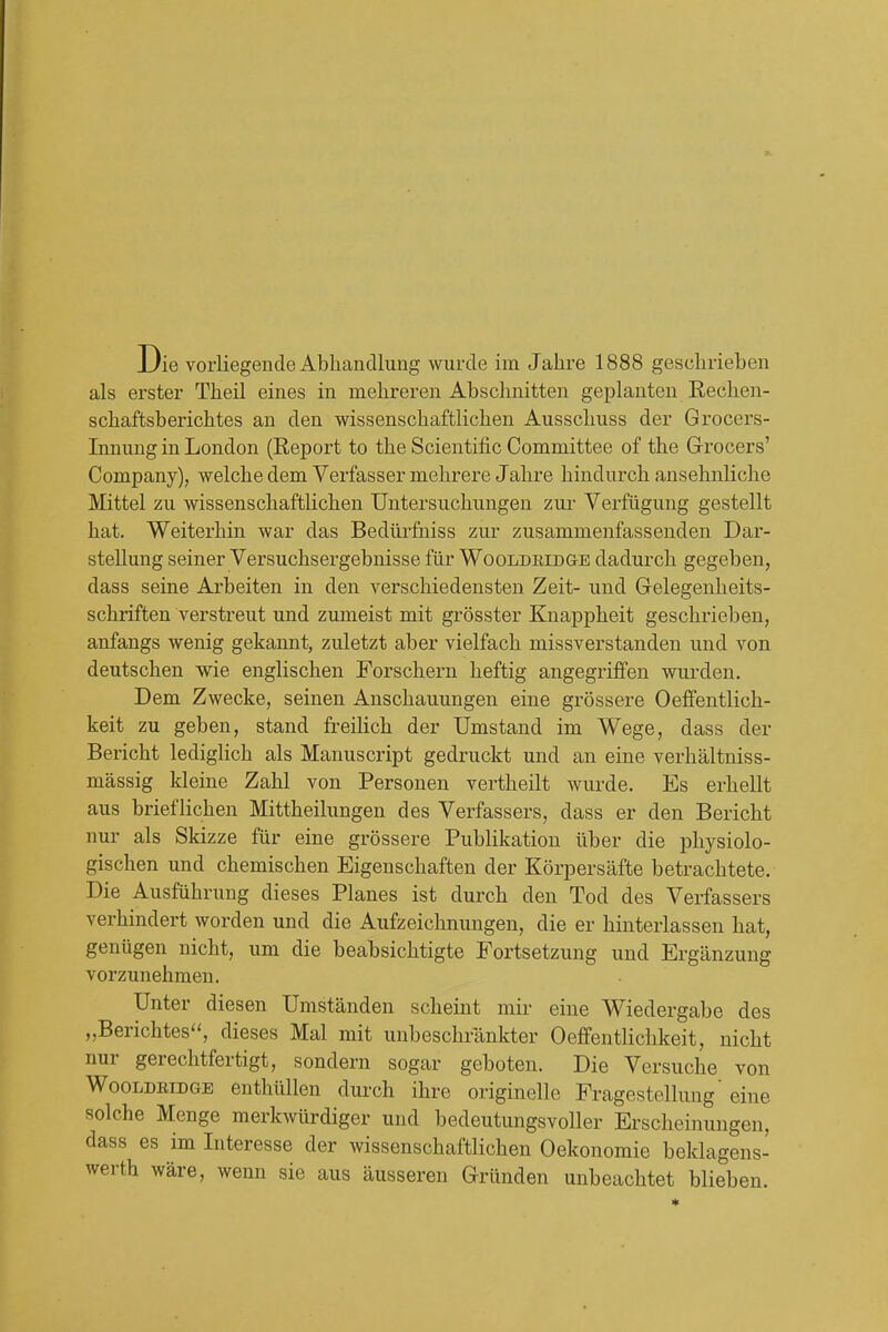 als erster Theil eines in mehreren Abschnitten geplauten Rechen- schaftsberichtes an den wissenschaftlichen Ausschuss der Grocers- Innung in London (Report to the Scientific Committee of the Grocers' Company), welche dem Verfasser mehrere Jahre hindurch ansehnliche Mittel zu wissenschafthchen Untersuchungen zur Verfugung gestellt hat. Weiterhin war das Bediirfniss zur zusammenfassenden Dar- stellung seiner Versuchsergebnisse fiir Wooldridge dadurch gegeben, dass seine Ai'beiten in den verschiedensten Zeit- und Gelegenheits- schriften verstreut und zumeist mit grosster Knappheit geschrieben, anfangs wenig gekannt, zuletzt aber vielfach missverstanden und von deutschen wie englischen Forschern heftig angegriifen wurden. Dem Zwecke, seinen Anschauungen eine grossere Oeffentlich- keit zu geben, stand freiHch der Umstand im Wege, dass der Bericht lediglich als Manuscript gedruckt und an eine verhaltniss- massig kleine Zahl von Personen vertheilt wurde. Es erhellt aus brieflichen Mittheilungen des Verfassers, dass er den Bericht nur als Skizze fiir eine grossere Publikation ilber die pliysiolo- gischen und chemischen Eigenschaften der Korpersafte betrachtete. Die Ausfiihrung dieses Planes ist durch den Tod des Verfassers verhindert worden und die Aufzeichnungen, die er hinterlassen hat, geniigen nicht, um die beabsichtigte Fortsetzung und Erganzung vorzunehraen. Unter diesen Umstanden scheint mir eine Wiedergabe des „Berichtes, dieses Mai mit unbesclirankter Oefifentlichkeit, nicht nur gerechtfertigt, sondern sogar geboten. Die Versuche von WooLDBiDGE enthilllen durch ihre originelle Fragestellung' eine solche Menge merkwiirdiger und bedeutungsvoller Erscheinungen, dass es im Interesse der wissenschaftlichen Oekonomie beklagens- werth ware, wenn sie aus ausseren Griinden unbeachtet blieben.
