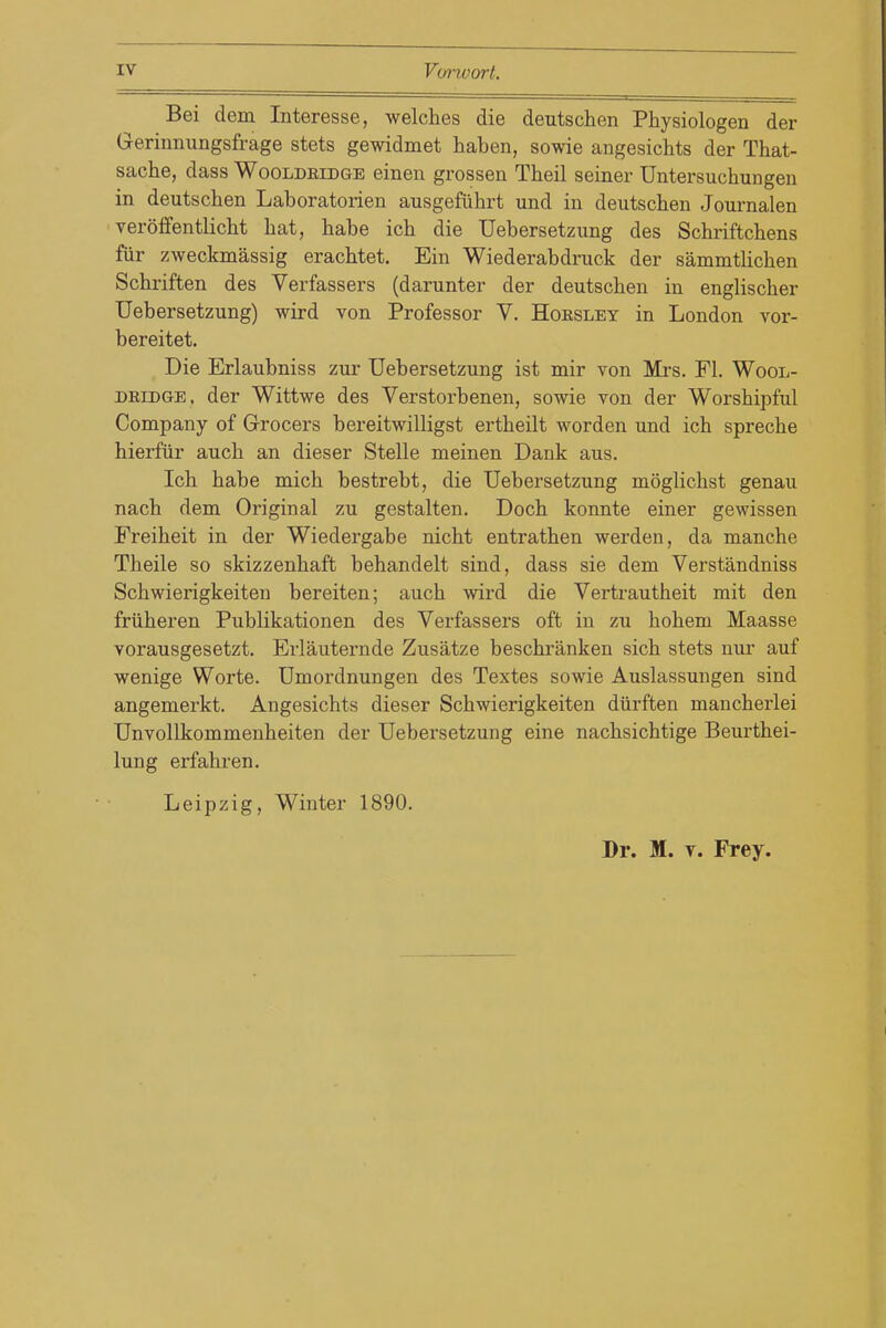 Bei dem Interesse, welches die deutschen Physiologen der Gerinnungsfrage stets gewidmet haben, sowie angesichts der That- sache, dass Wooldeidge einen grossen Theil seiner Untersuchungen in deutschen Laboratorien ausgefiihrt und in deutschen Journalen veroffentlicht hat, habe ich die Uebersetzung des Schriftchens fiir zweckmassig erachtet. Ein Wiederabdruck der sammtlichen Schriften des Verfassers (darunter der deutschen in englischer Uebersetzung) wird von Professor V. Hoesley in London vor- bereitet. Die Erlaubniss zur Uebersetzung ist mir von Mrs. Fl. Wool- deidge, der Wittwe des Verstorbenen, sowie von der Worshipful Company of Grocers bereitwilligst ertheilt worden und ich spreche hierfiir auch an dieser Stelle meinen Dank aus. Ich habe mich bestrebt, die Uebersetzung moglichst genau nach dem Original zu gestalten. Doch konnte einer gewissen Freiheit in der Wiedergabe nicht entrathen werden, da manche Theile so skizzenhaft behandelt sind, dass sie dem Verstandniss Schwierigkeiten bereiten; auch wird die Vertrautheit mit den frtiheren Publikationen des Verfassers oft in zu hohem Maasse vorausgesetzt. Erlauternde Zusatze beschranken sich stets nur auf wenige Worte. Umordnungen des Textes sowie Auslassungen sind angemerkt. Angesichts dieser Schwierigkeiten diirften mancherlei Unvollkommenheiten der Uebersetzung eine nachsichtige Beurthei- lung erfahren. Leipzig, Winter 1890. Dr. M. T. Frey.