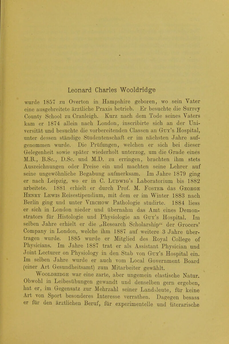 Leonard Charles Wooldridge wurde 1857 zu Overton in Hampshire geboren, wo sein Vater eine ausgebreitete arztliclie Praxis betrieb. Er besuchte die Surrey County School zu Cranleigh. Kurz nach dem Tode seines Vaters kam er 1874 allein nach London, inscribirte sich an der Uni- versitat und besuchte die vorbereitenden Classen an Guy's Hospital, unter dessen standige Studentenschaft er im nachsten Jahre auf- genommen wm'de. Die Priifungen, welchen er sich bei dieser Grelegenheit sowie spater wiederholt unterzog, um die Grade eines M.B., B.Sc, D.Sc. und M,D. zu erringen, brachten ihm stets Auszeichnungen oder Preise ein und machten seine Lehrer auf seine ungewohnliche Begabimg aufmerksam. Im Jahre 1879 ging er nach Leipzig, wo er in C. LuDWia's Laboratorium bis 1882 arbeitete. 1881 erhielt er durch Prof. M. Fosteb das GEOEaE Heney Lewis Reisestipendium, mit dem er im Winter 1883 nach Berlin ging und unter Viechow Pathologie studirte. 1884 liess er sich in London nieder und ubernahm das Amt eines Demon- strators fiir Histologie und Physiologic an Guy's Hospital. Im selben Jahre erhielt er die ,,Research Scholarship der Grocers' Company in London, welche ihm 1887 auf weitere 3 Jahre iiber- tragen wurde. 1885 wurde er Mitglied des Royal College of Physicians. Im Jahre 1887 trat er als Assistant Physician und Joint Lecturer on Physiology in den Stab von Guy's Hospital ein. Im selben Jahre wurde er auch vom Local Government Board (einer Art Gesundheitsamt) zum Mitarbeiter gewahlt. WooLDRiDaE war eine zarte, aber ungemein elastische Natur. Obwohl in Leibesubungen gewandt und denselben gern ergeben, hat er, im Gegensatz zur Mehrzahl seiner Land^leute, fiir keine Art von Sport besonderes Interesse verrathen. Dagegen besass er fur den arztlichen Beruf, fiir experimentelle und iiterarische
