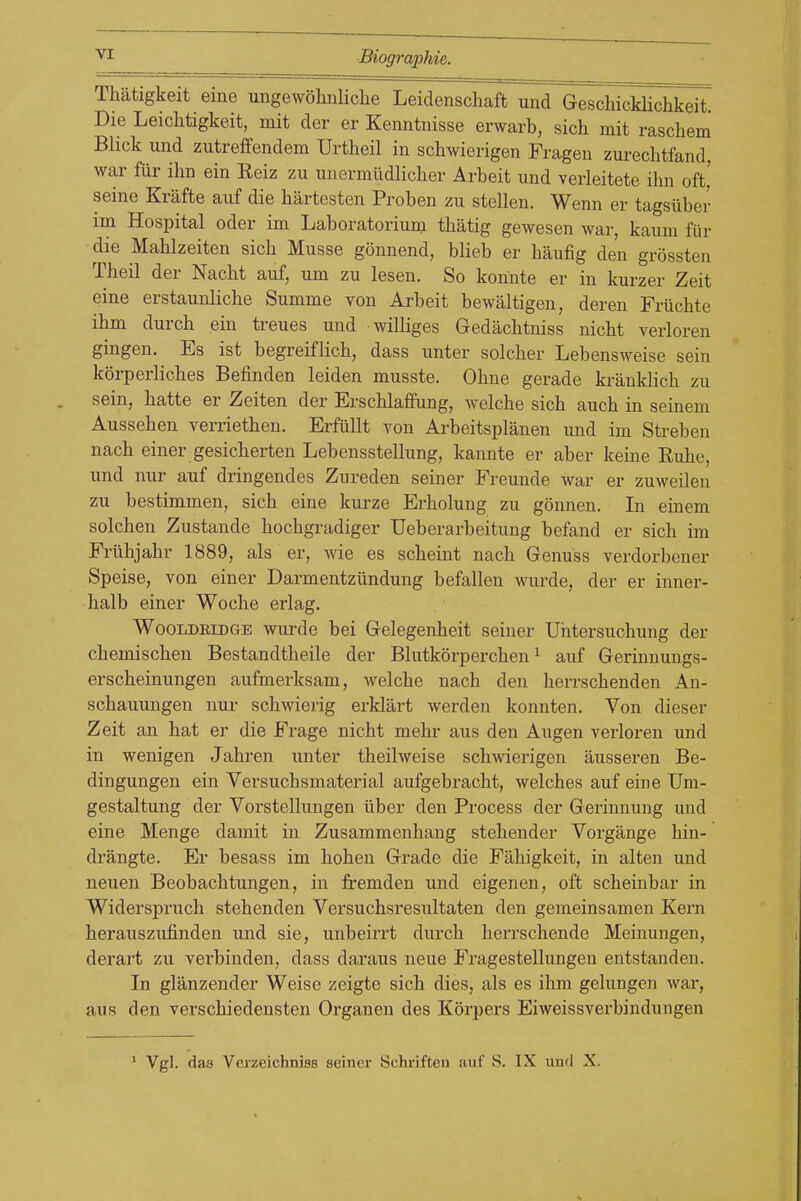 Thatigkeit eine ungewohnliclie Leiclenschaft und Geschicklichkeit. Die Leichtigkeit, mit der er Kenntnisse erwarb, sich mit raschem Blick und zutreffendem Urtheil in schwierigen Fragen zurechtfand, war fiir ihn ein Reiz zu unermiidliclier Arbeit und verleitete ilm oft,' seine Krafte auf die hartesten Proben zu stellen. Wenn er tagsiiber im Hospital oder im Laboratorium tbatig gewesen war, kaum fiir die Mahlzeiten sich Musse gonnend, blieb er haufig den grossten Theil der Nacbt auf, um zu lesen. So konnte er in kurzer Zeit eine erstaunliche Summe von Arbeit bewaltigen, deren Friichte ihm durch ein treues und williges Gedachtniss nicbt verloren gingen. Es ist begreiflicb, dass unter solcber Lebensweise sein korperliches Befinden leiden musste. Ohne gerade krauklich zu sein, batte er Zeiten der Erscblaffung, welcbe sich auch in seinem Ausseben verrietben. Erfiillt von Arbeitsplanen und im Streben nacb einer gesicberten Lebensstellung, kannte er aber keine Rube, und nur auf dringendes Zureden seiner Freunde war er zuweilen zu bestimmen, sicb eine kurze Erholung zu gonnen. In einem solchen Zustande hocbgradiger Ueberarbeitung befand er sicb im Frilbjabr 1889, als er, wie es scbeiut nacb Genuss verdorbener Speise, von einer Darmentzundung befallen wurde, der er inner- balb einer Wocbe erlag. WooLDEiDGE wurde bei Gelegenbeit seiner Untersuchung der cbemiscben Bestandtbeile der Blutkorpercben ^ auf Gerinnungs- erscheinungen aufmerksam, welcbe nacb den berrschenden An- scbauungen nur scbwierig erklart werden konnten. Von dieser Zeit an bat er die Frage nicbt mebr aus den Augen verloren und in wenigen Jabren unter theilweise scbwierigen ausseren Be- dingungen ein Versuclismaterial aufgebracht, welcbes auf eine Um- gestaltung der Vorstellungen iiber den Process der Gerinuung und eine Menge damit in Zusammenbang stebender Vorgange bin- drangte. Er besass im boben Grade die Fabigkeit, in alten und neuen Beobacbtungen, in fremden und eigenen, oft scbeinbar in Widersprucb stebenden Versuchsresultaten den geraeinsamen Kern berauszufinden und sie, unbeirrt durch herrschende Meinungen, derart zu verbinden, dass dai*aus neue Fragestellungen entstanden. In glanzender Weiso zeigte sich dies, als es ihm gelungen war, aus den verschiedensten Organen des Korpers Eiweissverbindungen ' Vgl. das Verzeichniss seiner Schriften auf S. IX und X.