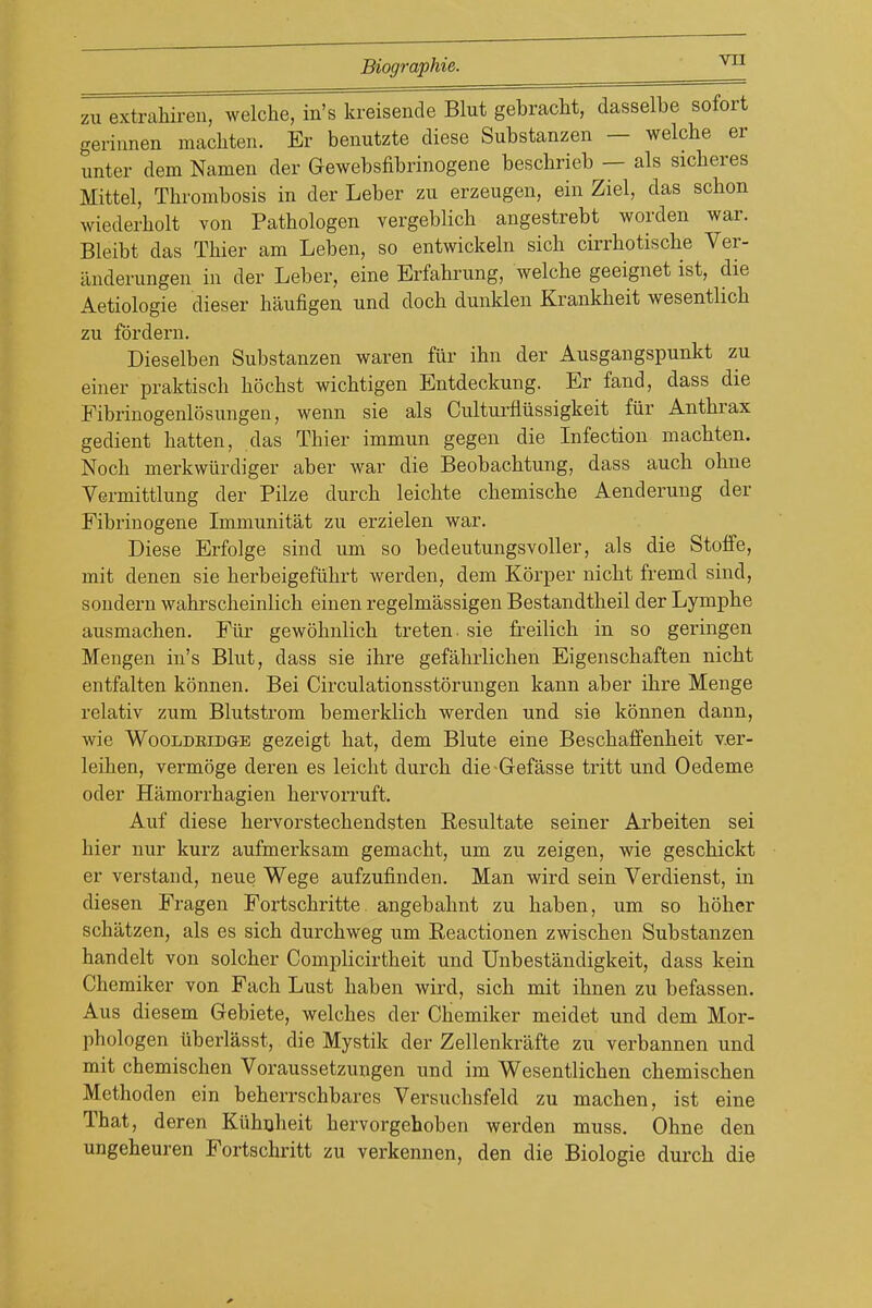 zu extrahiren, welche, in's kreisende Blut gebracM, dasselbe sofort geriiinen macliten. Er benutzte diese Substanzen — welcbe er unter dem Namen der Gewebsfibrinogene bescbrieb — als sicheres Mittel, Thrombosis in der Leber zu erzeugen, ein Ziel, das scbon wiederbolt von Pathologen vergeblich angestrebt worden war. Bleibt das Thier am Leben, so entwickeln sich cirrbotiscbe Ver- iinderungen in der Leber, eine Erfabrung, welche geeignet ist, die Aetiologie dieser haufigen und doch dunklen Krankheit wesentlich zu fdrdern. Dieselben Substanzen waren fur ihn der Ausgangspunkt zu einer praktisch hochst wichtigen Entdeckung. Er fand, dass die Fibrinogenlosungen, wenn sie als Cultui-fliissigkeit fiir Anthrax gedient batten, das Thier immun gegen die Infection machten. Noch merkwiirdiger aber war die Beobachtung, dass auch obne Vermittlung der Pilze durcb leichte chemische Aenderung der Fibrinogene Immunitat zu erzielen war. Diese Erfolge sind um so bedeutungsvoller, als die Stoffe, mit denen sie herbeigefiihrt wei-den, dem Korper nicht fremd sind, sondern wahrscheinlich einen regelmassigen Bestandtbeil der Lymphe ausmachen. FiU- gewohnlich treten. sie freilich in so geringen Mengen in's Blut, dass sie ihre gefahrlichen Eigenschaften nicht entfalten konnen. Bei Circulationsstorungen kann aber ihre Menge relativ zum Blutstrom bemerklich werden und sie konnen dann, wie WooLDBiDGE gczeigt hat, dem Blute eine Beschaffenheit v.er- leihen, vermoge deren es leicht durch die-Gefasse tritt und Oedeme oder Hamorrhagien hervorruft. Auf diese hervorstechendsten Resultate seiner Arbeiten sei hier nur kurz aufmerksam gemacht, um zu zeigen, wie geschickt er verstand, neue Wege aufzufinden. Man wird sein Verdienst, in diesen Fragen Fortschritte. angebahnt zu haben, um so hoher schatzen, als es sich durchweg um Eeactionen zwischen Substanzen handelt von solcher Complicirtheit und Unbestandigkeit, dass kein Chemiker von Fach Lust haben wird, sich mit ihnen zu befassen. Aus diesem Gebiete, welches der Chemiker meidet und dem Mor- phologen uberlasst, die Mystik der Zellenkrafte zu verbannen und mit chemischen Voraussetzungen und im Wesentlichen chemischen Methoden ein beherrschbares Versuchsfeld zu machen, ist eine That, deren Kiihuheit hervorgehoben werden muss. Ohne den ungeheuren Fortschritt zu verkennen, den die Biologie durch die