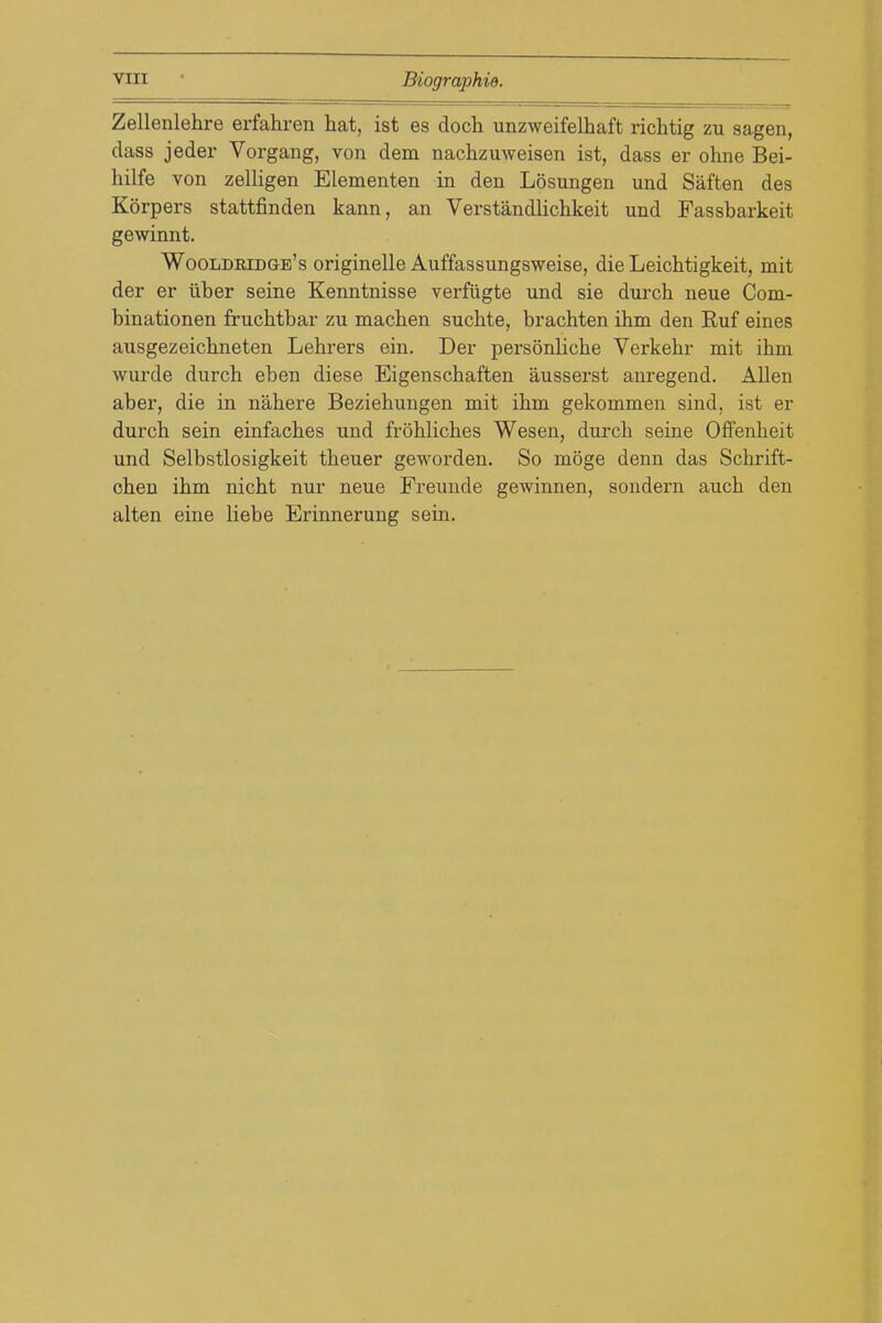 Zellenlehre erfahren hat, ist es doch unzweifelhaft richtig zu sagen, dass jeder Vorgang, von dem nachzuweisen ist, dass er ohne Bei- hilfe von zelligen Elementen in den Losungen und Saften des Korpers stattfinden kann, an Verstandlichkeit und Fassbarkeit gewinnt. Wooldridge's originelle Auffassungsweise, die LeicMigkeit, mit der er iiber seine Kenntnisse verfiigte und sie durch neue Com- binationen frucbtbar zu machen sucbte, bracbten ihm den Euf eines ausgezeicbneten Lehrers ein. Der personlicbe Verkebr mit ibin wurde durcb eben diese Eigenscbaften ausserst anregend. Allen aber, die in nabere Beziehungen mit ibm gekommen sind, ist er durcb sein einfacbes und froblicbes Wesen, durcb seine Offenbeit und Selbstlosigkeit tbeuer geworden. So moge denn das Scbrift- ohen ibm nicbt nur neue Freunde gewinnen, sondern aucb den alten eine liebe Erinnerung sein.