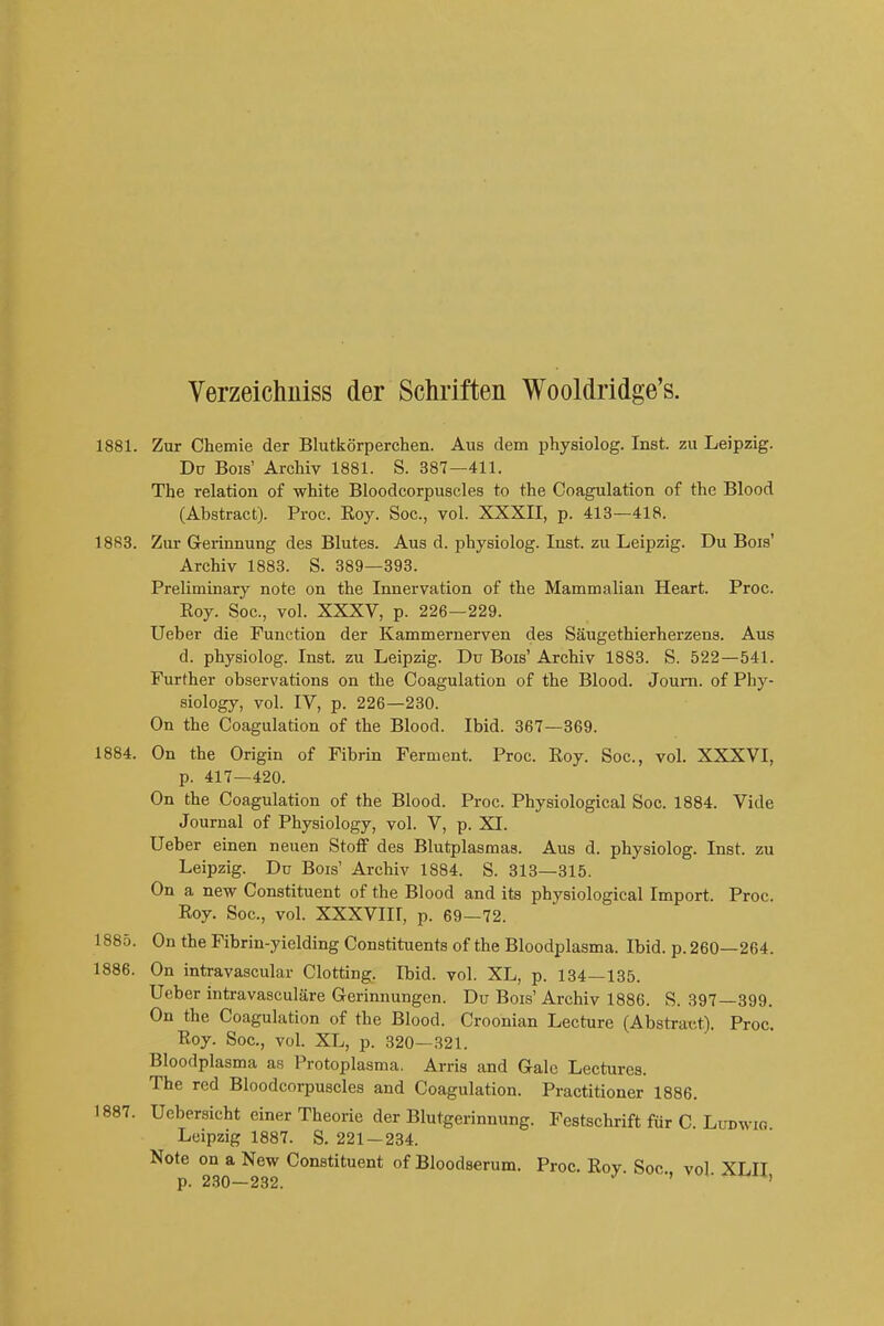 1881. Zur Chemie der Blutkorperchen. Aus dem physiolog. Inst, zu Leipzig. Du Bois' Archiv 1881. S. 387—411. The relation of white Bloodcorpuscles to the Coagulation of the Blood (Abstract). Proc. Eoy. Soc., vol. XXXII, p. 413—418. 1883. Zur G-erinnung des Blutes. Aus d. physiolog. Inst, zu Leipzig. Du Bois' Archiv 1883. S. 389—893. Preliminary note on the Innervation of the Mammalian Heart. Proc. Roy. Soc, vol. XXXV, p. 226—229. Ueber die Function der Kammernerven des Saugethierherzens. Aus d. physiolog. Inst, zu Leipzig. Du Bois' Archiv 1883. S. 522—541. Further observations on the Coagulation of the Blood. Joum. of Phy- siology, vol. IV, p. 226—230. On the Coagulation of the Blood. Ibid. 367—369. 1884. On the Origin of Fibrin Ferment. Proc. Roy. Soc, vol. XXXVI, p. 417—420. On the Coagulation of the Blood. Proc. Physiological Soc. 1884. Vide Journal of Physiology, vol. V, p. XI. Ueber einen neuen Stoff des Blutplasmas. Aus d. physiolog. Inst, zu Leipzig. Du Bois' Archiv 1884. S. 313—315. On a new Constituent of the Blood and its physiological Import. Proc Roy. Soc, vol. XXXVIII, p. 69-72. 1885. On the Fibrin-yielding Constituents of the Bloodplasma. Ibid. p. 260—264. 1886. On intravascular Clotting. Ibid. vol. XL, p. 134—135. Ueber intravasculare Gerinnungen. Du Bois' Archiv 1886. S. 397—399. On the Coagulation of the Blood. Croonian Lecture (Abstract). Proc. Roy. Soc, vol. XL, p. 320—321. Bloodplasma as Protoplasma. Arris and Gale Lectures. The red Bloodcorpuscles and Coagulation. Practitioner 1886. 1887. Ucbersicht ciner Theorie der Blutgerinnung. Festschrift fur C. Ludwig Leipzig 1887. S. 221 — 234. Note on a New Constituent of Bloodserum. Proc. Roy. Soc vol XLIT p. 230-232. ^ ^