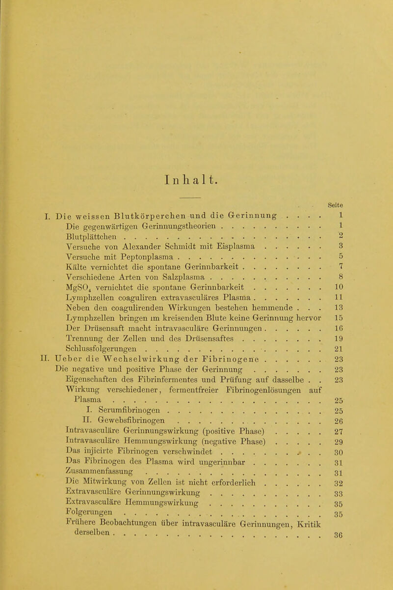Seite I. Die weissen Blutkorperchen und die Gerinnung .... 1 Die gegenwartigen Gerinnungstlieorien 1 Blutplattchen 2 Versuche von Alexander Schmidt mit Eisplasma 3 Versuche mit Peptonplasma 5 Kalte vernichtct die spontane Gerinnbarkeit 7 Verschiedene Arten von Salzplasma 8 MgSOj vernichtet die spontane Gerinnbarkeit 10 Lymphzellen coaguliren extravasculiires Plasma 11 Neben den coagulirenden Wirkungen bestehen hemmende ... 13 Lymphzellen bringen im kreisenden Blute keine Gerinnung hervor 15 Der Driisensaft macht intravasculare Gerinnungen 16 Trennung der Zellen und des Drusensaftes 19 Schlussfolgerungen 21 II. Ueber die Wechselwirkung der Fibrinogene 23 Die negative und positive Phase der Gerinnung 23 Eigenschaften des Fibrinfermentes und Prufung auf dasselbe . . 23 Wirkung verschiedener, fermentfreier Fibrinogenlosungen auf Plasma 25 I. Serumfibrinogen 25 II. Gewebsfibrinogen 26 Intravasculare Gerinnungswirkung (positive Phase) 27 Intravasculare Hemmungswirkung (negative Phase) 29 Das injicirte Fibrinogen verschwindet 30 Das Fibrinogen des Plasma wird ungerinnbar 31 Zusammenfassung 3X Die Mitwirkung von Zellen ist nicht erforderlich 32 Extravascularc Gerinnungswirkung 33 Extra vasculare Hemmungswirkung 35 Folgerungen 35 Fruliere Beobachtungen uber intravasculare Gerinnungen, Kritik derselben 3g