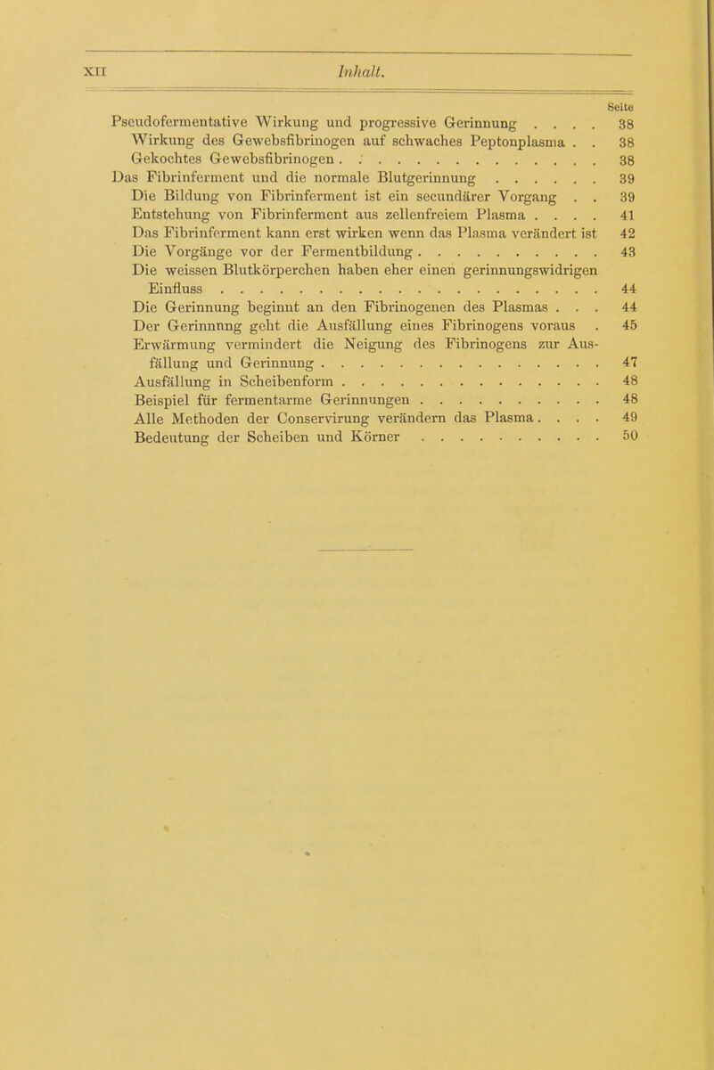 Selte Pseudofermentative Wirkung und progi-essive Gerinnung .... 38 Wirkung des Gewebsfibrinogen auf schwaches Peptonplasnna . . 38 Gekochtes Gewebsfibrinogen. ; 38 Das Fibrinferment und die normale Blutgerinnung 39 Die Bildung von Fibrinferment ist ein secundarcr Vorgang . . 39 Entstelumg von Fibrinferment aus zellenfrciem Plasma .... 41 Das Fibrinferment kann erst wirken wenn das Plasma verSndert ist 42 Die Vorgauge vor der Fermentbildung 43 Die weissen Blutkorperchen haben eher einen gerinnungswidrigen Einfluss 44 Die Gerinnung beginut an den Fibrinogenen des Plasmas ... 44 Der Gerinnnng geht die Ausfallung eines Fibrinogens voraus . 45 Erwiirmung vermindert die Neigung des Fibrinogens ziir Aus- fallung und Gerinnung 47 Ausfallung in Scheibenform 48 Beispiel fiir fermentarme Gerinnungen 48 Alle Methoden der Conservirung verandem das Plasma.... 49 Bedeutung der Scheiben und Korner 50