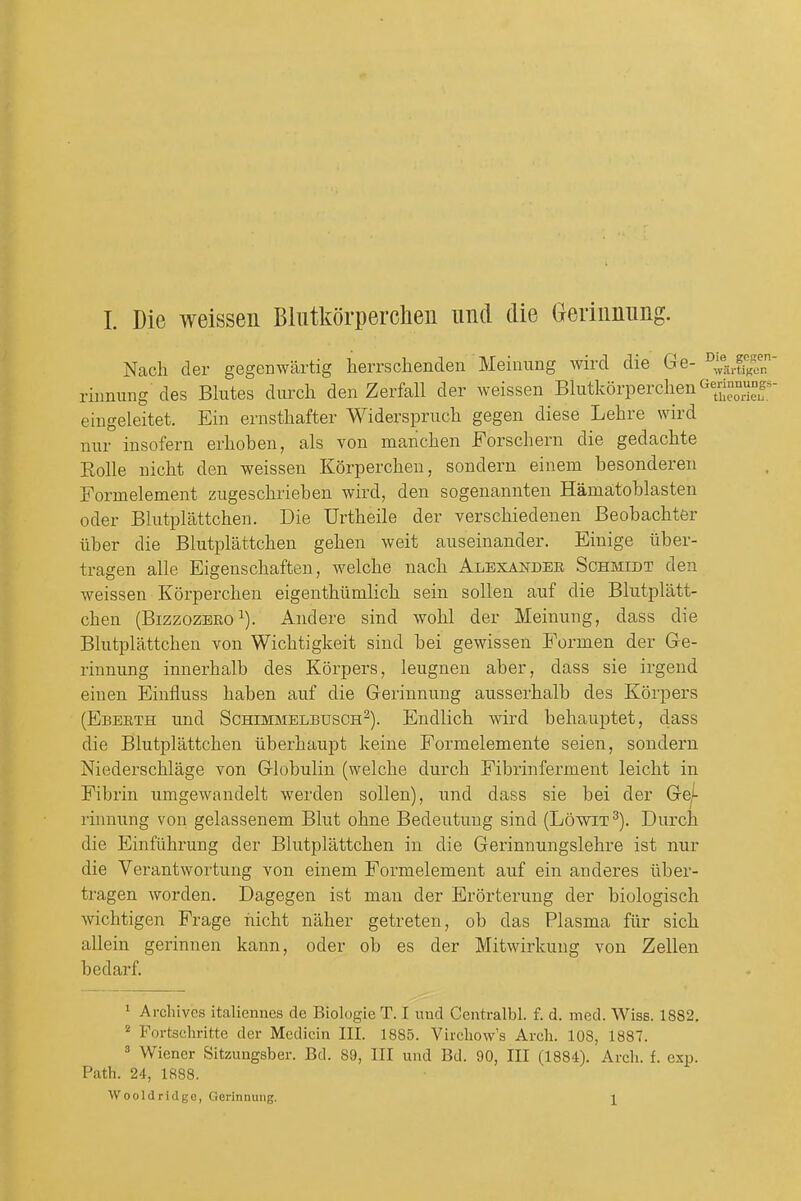Nach der gegenwartig herrsclienden Meinimg wird die Ge- riimung des Blutes durch den Zerfall der weissen BlutkorperchenGennBungs^ eiugeleitet. Ein ernstliafter Widersprucli gegen diese Lehre wird nur insofern erlioben, als von manchen Forscliern die gedachte Rolle nicM den weissen Korperchen, sondern einem besonderen Formelement zugeschrieben wird, den sogenannten Hamatoblasten Oder Blutplattchen. Die Urtbeile der verscbiedenen Beobacbter Tiber die Blutplattcben geben weit auseinander. Einige iiber- tragen alle Eigenscbaften, welcbe nacb Alexandee Schmidt den weissen Korpercben eigentbiimlicb sein soUen auf die Blutplatt- cben (BizzozBEO ^). Andere sind wobl der Meinung, dass die Blutplattcben von Wicbtigkeit sind bei gewissen Formen der Ge- rinnung innerbalb des Korpers, leugnen aber, dass sie irgend eiuen Einfluss baben auf die Gerinnung ausserbalb des Korpers (Ebeeth und Schimmelbusch^). Endlicb wird bebauptet, dass die Blutplattcben iiberbaupt keine Formelemente seien, sondern Niederschlage von Globulin (welcbe durcb Fibrinferment leicbt in Fibrin umgewandelt werden sollen), und dass sie bei der Ge^ rinnung von gelassenem Blut obne Bedeutung sind (Lowit^). Durcb die Einfiibrung der Blutplattcben in die Gerinnungslebre ist nur die Verantwortung von einem Formelement auf ein anderes iiber- tragen worden. Dagegen ist man der Erorterung der biologiscb wicbtigen Frage iiicbt naber getreten, ob das Plasma fur sicb allein gerinnen kann, oder ob es der Mitwirkuug von Zellen bedarf. ' Archives italiennes de Biologie T. I und Centralbl. f. d. med. Wiss. 1882. Fortschritte der Mcdicin III. 1885. Vircliow's Arch. 108, 1887. ^ Wiener Sitzungsber. Bd. 89, III und Bd. 90, III (1884). Arch. f. exp. Path. 24, 1888. Wooldridge, Gerinnung. \