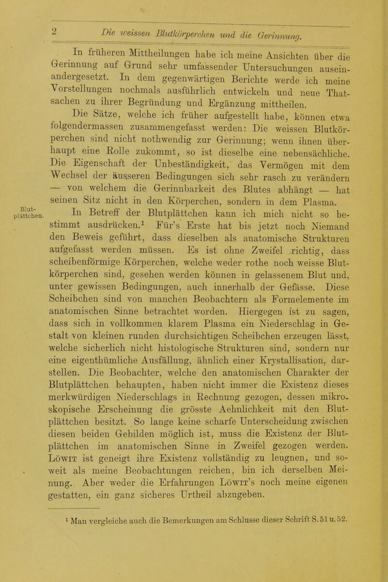 In Mheren Mittheilungen habe icli meine Ansichten uber die Gerinnung auf Grund sehr iimfassender Untersuchungen ausein- andergesetzt. In dem gegenwartigen Berichte werde ich meine Vorstellungen uochmals ausfiiln-licli entwickeln und neue That- sachen zu ibrer Begriindung und Erganzung mittbeilen. Die Satze, welcbe icb fruber aufgestellt babe, konnen etwa folgendermassen zusammengefasst werden: Die weissen Blutkor- percben sind nicbt notbwendig zur Gerinnung; wenn ibnen iiber- baupt eine Rolle zukommt, so ist dieselbe eine nebensacblicbe. Die Eigenscbaft der Unbestandigkeit, das Vermogen mit dem Wecbsel der ausseren Bedingungen sieb sebr rascb zu verandern — von welcbem die Gerinnbarkeit des Blutes abbangt — bat seinen Sitz nicbt in den Korpercben, sondern in dem Plasma, piittchen. Betreff der Blutplattcben kann icb micb nicbt so be- stimmt ausdriicken.i Fur's Erste bat bis jetzt nocb Niemand den Beweis gefiibrt, dass dieselben als anatomiscbe Strukturen aufgefasst werden miissen. Es ist obne Zweifel ricbtig, dass scbeibenformige Korpercben, welcbe weder rotbe nocb weisse Blut- korpercben sind, geseben werden konnen in gelassenem Blut und, unter gewissen Bedingungen, aucb innerbalb der Gefasse, Diese Scbeibcben sind von maucben Beobacbtern als Formelemente im anatomiscben Sinne betracbtet worden. Hiergegen ist zu sagen, dass sicb in vollkommen klarem Plasma ein Niederscblag in Ge- stalt von kleinen runden durcbsicbtigen Scbeibcben erzeugen lasst, welcbe sicberlicb nicbt bistologiscbe Strukturen sind, sondern nur eine eigentbiimlicbe Ausfallung, abnlicb einer KrystalHsation, dar- stellen. Die Beobacbter, welcbe den anatomiscben Cbarakter der Blutplattcben bebaujiten, baben nicbt immer die Existenz dieses merkwiirdigen Niederscblags in Recbnung gezogen, dessen mikro- skopiscbe Erscbeinung die grosste Aebnbcbkeit mit den Blut- plattcben besitzt. So lange keine scbarfe Unterscbeidung zwiscbeu diesen beiden Gebilden moglicb ist, muss die Existenz der Blut- plattcben im anatomiscben Sinne in Zweifel gezogen werden. LowiT ist geneigt ibre Existenz vollstandig zu leugnen, und so- weit als meine Beobacbtungen reicben, bin icb derselben Mei- nung. Aber weder die Erfabrungen Lowit's nocb meine eigenen gestatten, ein ganz sicberes Urtbeil abzugeben.