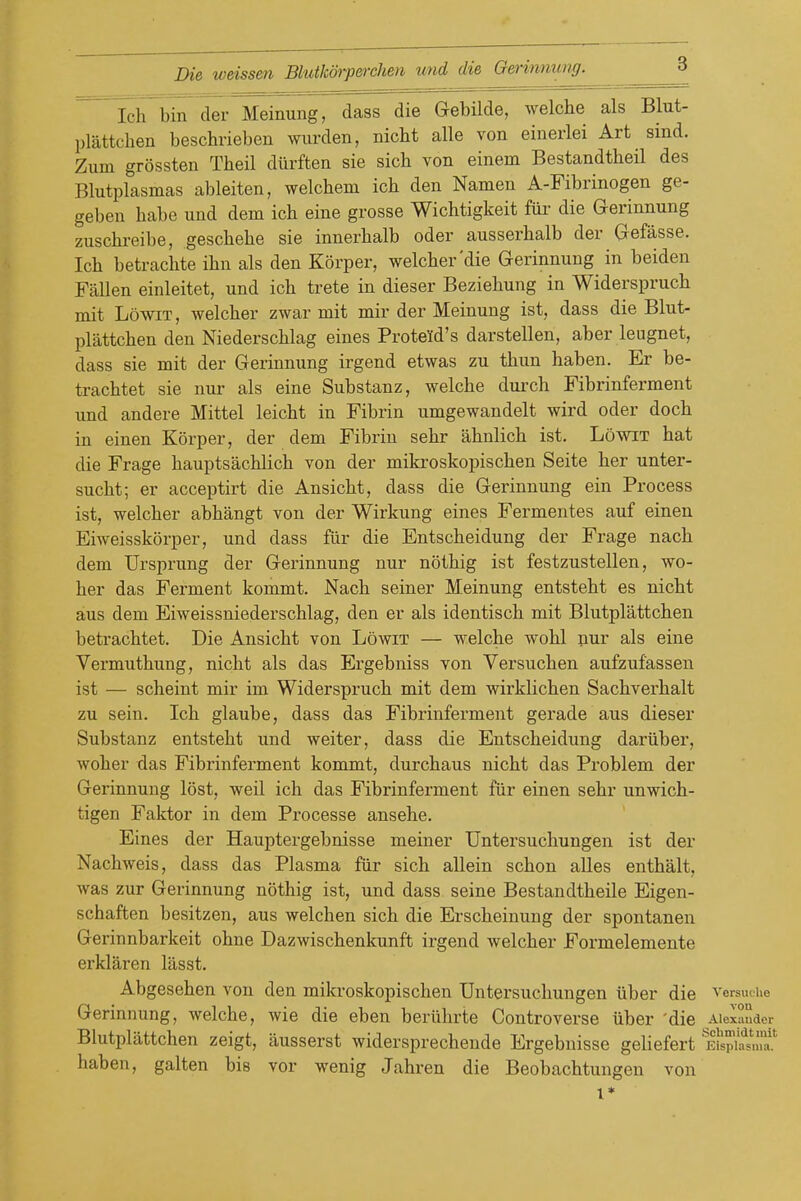 SlTbin der Meinung, dass die Gebilde, welche als Blut- plattchen beschrieben wurden, nicbt alle von einerlei Art sind. Zum grossten Theil diirften sie sich von einem Bestandtheil des Blutplasmas ableiten, welchem ich den Namen A-Fibrinogen ge- geben habe und dem ich eine grosse Wichtigkeit fur die Gerinnung zuschreibe, gescbehe sie innerbalb oder ausserhalb der Gefasse. Ich betrachte ihn als den Korper, welcher'die Gerinnung in beiden Fallen einleitet, und ich trete in dieser Beziehung in Widerspruch mit LowiT, welcher zwar mit mir der Meinung ist, dass die Blut- plattchen den Niederschlag eines Proteld's darstellen, aber leugnet, dass sie mit der Gerinnung irgend etwas zu thun haben. Er be- trachtet sie nur als eine Substanz, welche durch Fibrinferment und andere Mittel leicht in Fibrin umgewandelt wird oder doch in einen Korper, der dem Fibrin sehr ahnlich ist. Lowit hat die Frage hauptsachlich von der mikroskopischen Seite her unter- sucht; er acceptirt die Ansicht, dass die Gerinnung ein Process ist, welcher abhangt von der Wirkung eines Fermentes auf einen Eiweisskorper, und dass fur die Entscheidung der Frage nach dem Ursprung der Gerinnung nur nothig ist festzustellen, wo- her das Ferment kommt. Nach seiner Meinung entsteht es nicht aus dem Eiweissniederschlag, den er als identisch mit Blutplattchen betrachtet. Die Ansicht von Lowit — welche wohl nur als eine Vermuthung, nicht als das Ergebniss von Versuchen aufzufassen ist — scheint mir im Widerspruch mit dem wirklichen Sachverhalt zu sein. Ich glaube, dass das Fibrinferment gerade aus dieser Substanz entsteht und weiter, dass die Entscheidung dariiber, woher das Fibrinferment kommt, durchaus nicht das Problem der Gerinnung lost, weil ich das Fibrinferment fiir einen sehr unwich- tigen Faktor in dem Processe ansehe. Eines der Hauptergebnisse meiner Untersuchungen ist der Nachweis, dass das Plasma fiir sich allein schon alles enthalt, was zur Gerinnung nothig ist, und dass seine Bestandtheile Eigen- schaften besitzen, aus welchen sich die Erscheinung der spontanen Gerinnbarkeit ohne Dazwischenkunft irgend welcher Formelemente erklaren lasst. Abgesehen von den mikroskopischen Untersuchungen iiber die versmue Gerinnung, welche, wie die eben beriihrte Controverse iiber 'die Aiexauder Blutplattchen zeigt, ausserst widersprechende Ergebnisse gehefert Eispia^mf.' haben, galten bis vor wenig Jahren die Beobachtungen von 1*