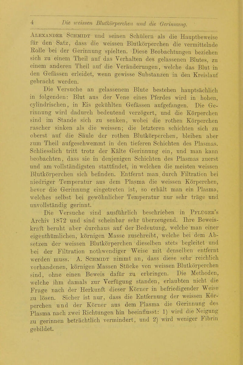 Alexander Schmidt xmd seinen Schulern als die Hauptbeweise fiir den Satz, dass die weissen Blutkorperchen die vermittelnde Rolle bei der Gerinnung spielten. Diese Beobachtungen beziehen sich zu eineni Theil auf das Verhalten des gelassenen Blutes, zu einem anderen Theil aiif die Veranderuiigen, welche das Blut in den Gefiisseii erleidet, wenn gewisse Substanzen in den Kreislauf gebracht werden. Die Versuche an gelassenem Blute bestehen hauptsachlich in folgenden: Blut aus der Vene eines Pferdes wird in hohen, cylindrischen, in Eis gekilblten Gefassen aufgefangen. Die Ge- rinnung Avird dadurcb bedeutend verzogert, und die Korpercben sind im Stande sicb zu senken, wobei die rotben Korpercben rascher sinken als die weissen; die letzteren scbicbten sicb zu oberst auf die Saule der rotben Blutkorperchen, bleiben aber zum Theil aufgeschwemmt in den tieferen Scbicbten des Plasmas. Scbliesslich tritt trotz der Kalte Gerinnung ein, und man kann beobachten, dass sie in denjenigen Scbicbten des Plasmas zuerst und am vollstandigsten stattfindet, in welcben die meisten weissen Blutkorperchen sicb befinden. Entfernt man. durch Filtration bei niedriger Temperatur aus dem Plasma die weissen Korpercben, bevor die Gerinnung eingetreten ist, so erhalt man ein Plasma, welches selbst bei gewohnlicher Temperatur nur sebr trage und unvollstandig gerinnt. Die Versuche sind ausfiihrlich beschrieben in Pfluger's Archiv 1872 und sind scheinbar sebr uberzeugend. Ibre Beweis- kraft berubt aber durchaus auf der Bedeutung, welche man einer eigenthiimlichen, kornigen Masse zuschreibt, welche bei dem Ab- setzen der weissen Blutkorperchen dieselben stets begleitet und bei der Filtration nothAvendiger Weise mit denselben entfernt Averden muss. A. Schmidt nimmt an, dass diese sebr reichlich Torhandenen, kornigen Massen Stiicke you weissen Blutkorperchen sind, ohne einen Beweis dafiir zu erbringen. Die Methoden, Avelcbe ihm damals zur Verfugung standen, erlaubten nicht die Frage nach der Herkunft dieser Korner in befriedigender Weise zu losen. Sicher ist nur, dass die Entfernung der weissen Kor- percben und der Korner aus dem Plasma die Gerinnung des Plasma nach zwei Eichtungen bin beeinflusst: 1) wird die Neiguug zu gerinnen betrachtlich vermindert, und 2) wird weniger Fibrin gebildet.
