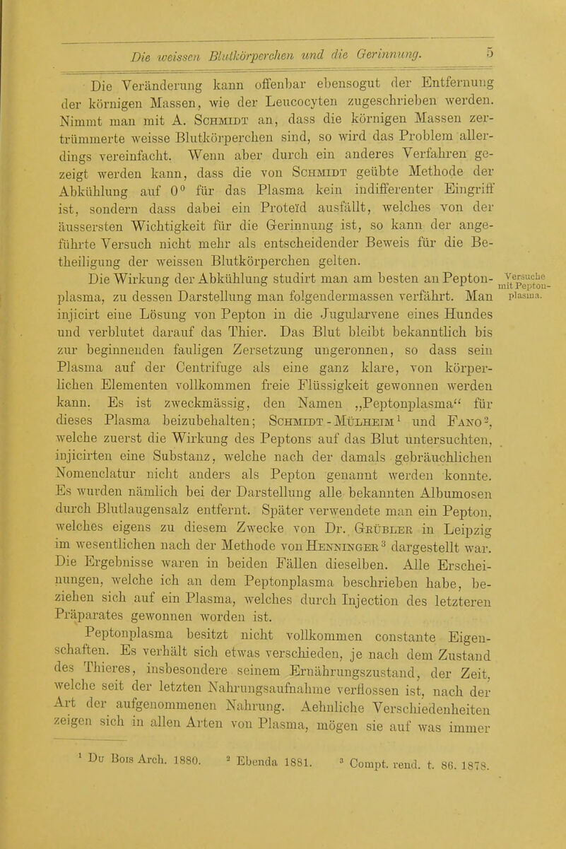 Die Veranderung kann offenbar ebensogut der Entfernuiig (ler kornigen Massen, wie der Leucocyten zugeschrieben warden. Nimmt man mit A. Schmidt an, dass die kornigen Massen zer- triimmerte weisse Blutkorperchen sind, so wird das Problem aller- dings vereinfacht. Wenn aber durch ein anderes Verfahren ge- zeigt werden kann, dass die von Schmidt gelibte Metbode der Abkiibhmg auf 0° fiir das Plasma kein indifferenter Eingriff ist, sondern dass dabei ein Proteld ausfallt, welcbes von der aussersten Wicbtigkeit fiir die Gerinnung ist, so kann der ange- fiibrte Versucb nicbt mebr als entscbeidender Beweis fiir die Be- tbeilignng der weissen Blutkorpercben gelten. Die Wirkung der Abkiiblung studirt man am besten an Pepton- ^Y^^pg^^^^^ plasma, zu dessen Darsteliung man folgendermassen verfabrt. Man piasiua. injicirt eine Losung von Pepton in die Jugularvene eines Hundes und verblutet darauf das Tbier. Das Blut bleibt bekanntbcb bis zur beginneuden fauligen Zersetzung ungeronnen, so dass seiu Plasma auf der Centrifuge als eine ganz klare, von korper- licben Elementen vollkommen freie Fliissigkeit gewonnen werden kann. Es ist zweckmassig, den Namen „Peptonplasma fiir dieses Plasma beizubebalten; Schmidt - Mitlheim ^ und Pano-, welcbe zuerst die Wirkung des Peptons auf das Blut untersucbten, injicirten eine Substanz, welcbe nach der damals gebrau<;blicben Nomenclatur nicbt anders als Pepton genannt werden konnte. Es wurden namlicb bei der Darsteliung alle bekannten Albumosen durcb Blutlaugensalz entfernt. Spater verwendete man ein Pepton, welcbes eigens zu diesem Zwecke von Dr. Geubler in Leipzig im wesentlicben nacb der Metbode von Henningee ^ dargestellt war. Die Ergebnisse waren in beiden Fallen dieselben. Alle Erscbei- uungen, welcbe icb an dem Peptonplasma bescbrieben babe, be- zieben sicb auf ein Plasma, welcbes durcb Injection des letzteren Praparates gewonnen worden ist. Peptonplasma besitzt nicbt vollkommen constante Eigeu- scbaften. Es verbiilt sicb etwas verscbieden, je nacb dem Zustand des Tbieres, insbesondere scinem Erniibrungszustand, der Zeit, welcbe seit der letzten Nabrungsaufnabme verflossen ist, nach der Art der aufgenommenen Nabrung. Aebnlicbe Verscbiedenbeiten zeigen sicb in alien Arten von Plasma, mogen sie auf was immer Bois Arch. 1880. ^ Ebcnda 1881. » Compt. rend. t. 86. 1878.