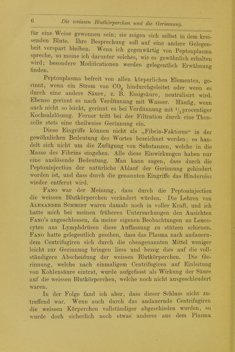 fur eine Weise gewonnen sein; sie zeigen sich selbst in dem krei- senden Blute. Ihre Besprechung soil auf eine andere Gelegen- heit verspart bleiben. Wenn ich gegenwartig von Peptonplasma spreche, so meine ich darunter solches, wie es gewohnlicli erhalten wird; besondere Modificationen werden gelegentlich Erwahnung finden. Peptonplasma befreit von alien korperlichen Elementen, ge- rinnt, wenn ein Strom von COg hindurcbgeleitet oder wenn es durch eine andere Saure, z. B. Essigsaure, neutralisirt wird. Ebenso gerinnt es nacb Verdiinnung mit Wasser. Haufig, wenn auch nicht so leicbt, gerinnt es bei Verdiinnung mit i/g procentiger Kochsalzlosuug, Ferner tritt bei der Filtration durcb eine Thon- zelle stets eine theilweise Gerinnung ein. Diese Eingriffe konnen nicht als „Fibrin-Faktoren in der gewobnlicben Bedeutung des Wortes bezeicbnet werden; es ban- delt sich nicht um die Zufugung von Substanzen, welche in die Masse des Fibrins eingehen. AUe diese Einwirkungen haben nur eine auslosende Bedeutung. Man kann sagen, dass durch die Peptoninjection der naturliche Ablauf der Gerinnung gehindert Avorden ist, und dass durch die genannten Eingriffe das Hinderniss wieder entfernt wird. Fano war der Meinung, dass durch die Peptoninjection die weissen Blutkorperchen verandert wiirden. Die Lehren von Alexander Schmidt waren damals noch in voUer Kraft, und ich hatte mich bei meinen friiheren Untersuchungen den Ansichten Fano's angeschlossen, da meine eigenen Beobachtungen an Leuco- cyten aus Lymphdrilseu diese Auffassung zu stiitzen schienen. Fano hatte gelegentlich gesehen, dass das Plasma nach andauern- dem Centrifugiren sich durch die obengenannten Mittel weniger leicht zur Gerinnung bringen liess und bezog dies auf die voU- standigere Abscheidung der weissen Blutkorperchen. Die Ge- rinnung, welche nach einmaligem Centrifugiren auf Einleitung von Kohlensaure eintrat, wurde aufgefasst als Wirkung der Saure auf die weissen Blutkorperchen, welche noch nicht ausgeschleudert waren. In der Folge fand ich aber, dass dieser Schluss niclit zu- treffend war. Wenn auch durch das andauernde Centrifugiren die weissen KSrperchen vollstandiger abgeschieden warden, so wurde doch sicherlich noch etwas anderes aus dem Plasma