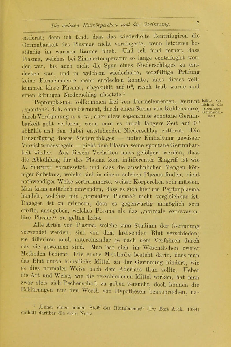 entfernt; denn ich fand, dass das wiederholte Centrifugiren die Gerinnbarkeit des Plasmas nicht verringerte, wenn letzteres be- standig im warmen Raume blieb. Und ich fand ferner, dass Plasma, welcbes bei Zimmertemperatur so lange centrifugirt wor- den war^ bis aucb nicht die Spur eines Niederschlages zu ent- decken war, imd in welchem wiederholte, sorgfaltige Prilfung keine Formelemente mehr entdecken konnte, dass dieses voll- kommen klare Plasma, abgekiihlt auf 0°, rasch trub wurde und einen koruigen Niedersclilag absetzte.^ Peptonplasma, vollkommen frei von Formelementen, gei'innt ^«r; „spontan, d. h. obne Ferment, durch einen Strom von Koblensaure, spontaiie i ' ' /-I • Gerinnljar- durch Yerdiinnung u, s. w.; aber diese sogenannte spontane Grermn- teit. barkeit geht verloren, wenn man es durch langere Zeit auf 0*^ abkiihlt und den dabei entstehenden Niederschlag entfei'nt. Die Hinzufiigung dieses Niederschlages — unter Einhaltung gewisser Vorsichtsmassregeln — giebt dem Plasma seine spontane Gerinnbar- keit wieder. Aus diesem Verhalten muss gefolgert werden, dass die Abkiihlung fiir das Plasma kein indifferenter Eingrijff ist wie A. Schmidt voraussetzt, und dass die ansehnlichen Mengen kor- niger Substanz, welche sich in einem solchen Plasma finden, nicht nothwendiger Weise zertriimmerte, weisse Korperchen sein miissen. Man kann natiirlich einwenden, dass es sich hier um Peptonplasma handelt, welches mit ,,normal em Plasma'' nicht vergleichbar ist. Dagegen ist zu erinnern, dass es gegenwartig unmoglich sein diirfte, anzugeben, welches Plasma als das „normale extravascu- lare Plasma zu gelten habe. AUe Arten von Plasma, welche zum Studium der Gerinnung verwendet werden, sind von dem kreisenden Blut verschieden; sie differiren auch untereinander je nach dem Verfahren dm-ch das sie gewonnen sind. Man Tiat sich im Weseutlichen zweier Methoden bedient. Die erste Methode besteht darin, dass man das Blut durch kiinstliche Mittel an. der Gerinnung hindert, wie es dies normaler Weise nach dem Aderlass thun soUte. Ueber die Art und Weise, wie die verschiedenen Mittel wirken, hat man zwar stets sich Rechenschaft zu geben versucht, doch konnen die Erklarungen nur den Werth von Hypothesen beanspruchen, na- * „Ueber eiueu neueii StoflP des Blutplasmas (Du Bois Arch. 1884) enthfilt dariibcr die erste Notiz.