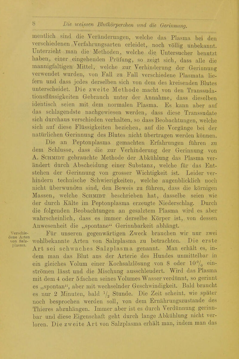 mentlich siiid die Veranderuiigen, welcliu dim Plasm;i bei den verschiedeneu Vevfaliriiugsarten erleidet, noch voUig unbekaniit. Unterzielit man die Metboden, welche die Untersucher beuutzt haben, einer, eingehendeu Priifung, so zeigt sicb, dass alle die mannigfaltigen Mittel, welcbe zur Verbinderung der Geriiinung verwendet wurden, von Fall zu Fall verscbiedeue Plasmata lie- fern und dass jedes derselben sicb von dem des kreiseuden Blutes iinterscbeidet. Die zweite Metbode macbt von den Transsuda- tionsfliissigkeiten Gebraucb unter der Annabme, dass dieselben idehtiscb seien mit dem normalen Plasma. Es kann aber auf das scblagendste nachgewiesen werden, dass diese Transsudate sicb durcbaus verscbieden verbalten, so dass Beobacbtungen, welcbe sicb auf diese Fliissigkeiten bezieben, auf die Vorgange bei der natiirlicben Gerinnung des Blutes nicbt iibertragen werden konneu. Die an Peptonplasma gemacliten Erfabrungen fiibren zu dem Sclilusse, dass die zur Verbinderung der Gerinnung von A, Schmidt gebraucbte Metbode der Abkiiblung das Plasma ver- andert durcb Abscbeidung einer Substanz, welcbe fiir das Ent- stebeu der Gerinnung von grosser Wicbtigkeit ist. Leider ver- binderu tecbniscbe Scbwierigkeiten, welcbe augenblicklicb nocli nicbt iiberwunden sind, den Beweis zu fiibren, dass die kornigen Massen, welche Schmidt bescbrieben bat, dasselbe seien wie der durcb Killte im Peptonplasma erzeugte Niederscblag. Durcb die folgenden Beobacbtungen an gesalztem Plasma wird es aber wabrscbeinlicb, dass es immer derselbe Korper ist,. von dessen Anwesenheit die „spontane Gerinnbarkeit abbangt. ^yerschie-^ Eur uusereu gegenwartigen Zweck braucben wir nur zwei von saiz- woblbelcaunte Arten von Salzplasma zu betracbten. Die erste piasm,. ^^^^ scbwacbes Salzplasma genannt. Man erbalt es, in- dem man das Blut aus der Arterie des Hundes unmittelbar in ein gleicbes Volum einer Kocbsalzlosung von 8 oder lO^o ©in- stromen lasst und die Mischung ausscbleudert. Wird das Plasma mit dem 4 oder 5 facben seines Volumes Wasser verdiinnt, so gerinnt es ,,spontan, aber mit wecbselnder Gescbwindigkeit. Bald braucbt es nur 2 Minuten, bald Stunde. Die Zeit scbeint. wie spater noch besprocben werden soli, von dem Ernabrungszustande des Thieres abzubangen. Immer.aber ist es durcb Verdiinnimg gerinn- bar und diese Eigenscbaft geht durcb lange Abkiiblung nicbt ver- loren. Die zweite Art von Salzplasma erbalt man, indem man das