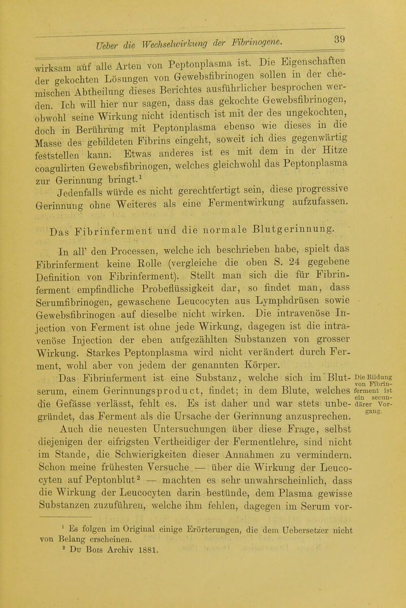 wirksam atf alle Ai-ten von Peptoiiplasma ist. Die Eigenschaf en der gekochten Losungen von Gewebsfibrinogen sollen m der cbe- miscben Abtbeilung dieses Bericbtes ausfiibrlicber besprocben wer- den Icb will bier nur sagen, dass das gekocbte Gewebsfibrinogen, obAVobl seine Wirkimg nicbt identiscb ist mit der des ungekocbten, docb in Beriibrmig mit Peptonplasma ebenso wie dieses m die Masse des gebildeten Fibrins eingebt, soweit icb dies gegenwartig feststellen kann. Etwas anderes ist es mit dem m der Hitze coagulirten Gewebsfibrinogen, welcbes gleicbwobl das Peptonplasma ziu- Gerinnung bringt.^ Jedenfalls wiitde es nicbt gerecbtfertigt sein, diese progressive Gerinnung obne Weiteres als eine Fermentwirkung aufzufassen. Das Fibrinferment und die normale Blutgerinnung. In air den Processen, welcbe icb bescbrieben babe, spielt das Fibrinferment keine Rolle (vergleicbe die oben S. 24 gegebene Definition von Fibrinferment). Stellt man sicb die fiir Fibrin- ferment empfindlicbe Probefliissigkeit dar, so findet man, dass Serumfibrinogen, gewascbene Leucocyten aus Lympbdriisen sowie Gewebsfibrinogen auf dieselbe nicbt wirken. Die intravenose In- jection von Ferment ist obne jede Wirkiing, dagegen ist die intra- venose Injection der eben aufgezablten Substanzen von grosser Wirkung. Starkes Peptonplasma wird nicbt verandert durcb Fer- ment, wobl aber von jedem der genannten Korper. Das Fibrinferment ist eine Substanz, welcbe sicb im' Blut-nie BUdung . von Fibrin- serum, einem Gerinnungsproduct, findet; in dem Blute, welcbes ferment ist 6iii s&ciiH die Gefasse verlasst, feblt es. Es ist daber und war stets unbe- diirer Vor- griindet, das Ferment als die Ursacbe der Gerinnung anzusprecben. x4.ucb die neuesten Untersucbungen iiber diese Frage, selbst diejenigen der eifrigsten Vertbeidiger der Fermentlebre, sind nicbt im Stande, die Scbwierigkeiten dieser Annabmen zu vermindern. Scbon meine frlibesten Versucbe — iiber die Wirkung der Leuco- cyten auf Peptonblut 2 — macbten es sebr unwabrscbeinlicb, dass die Wirkung der Leucocyten darin bestiinde, dem Plasma gewisse Substanzen zuzufllbren, welcbe ibm feblen, dagegen im Serum vor- ■ Es folgen im Original einige Erijrtemngen, die dem Uebersetzer nicht von Belang erscheinen. ^ Du Bois Archiv 1881.