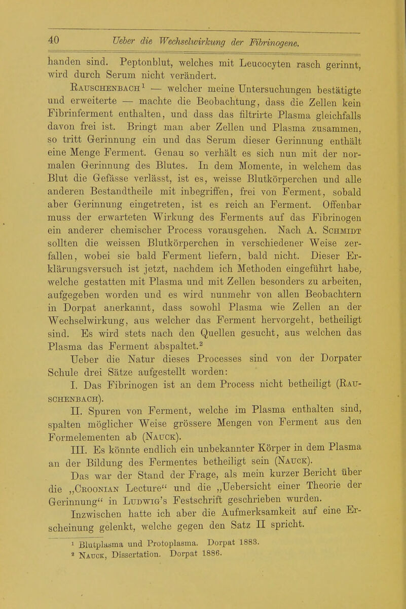 handen sind. Peptonblut, welches mit Leucocyten rascli gerinnt, wii'd durch Serum nicht verandert. Eauschenbach ^ — welcher meine Untersucliungen bestatigte mid erweiterte — maclite die Beobaclitung, dass die Zellen kein Fibrinferment enthalten, und dass das filtrirte Plasma gleichfalls davon frei ist. Bringt man aber Zellen und Plasma zusammen, so tritt Gerinnung ein und das Serum dieser Gerinnung enthalt eine Menge Ferment. Genau so verhalt es sicb nun mit der nor- malen Gerinnung des Blutes. In dem Momente, in welcbem das Blut die Gefasse verlasst, ist es, weisse Blutkorperchen und alle anderen Bestandtheile mit inbegriffen, frei von Ferment, sobald aber Gerinnung eingetreten, ist es reicb an Ferment. OfFenbar muss der erwarteten Wirkung des Ferments auf das Fibrinogen ein anderer cbemisclier Process vorausgehen. Nach A. Schmidt soUten die weissen Blutkorperchen in verschiedener Weise zer- fallen, wobei sie bald Ferment liefern, bald nicht. Dieser Er- klarungsversuch ist jetzt, nachdem ich Methoden eingefiihrt habe, welclie gestatten mit Plasma und mit Zellen besonders zu arbeiten, aufgegeben worden und es wird nunmehr von alien Beobachtern in Dorpat anerkannt, dass sowohl Plasma wie Zellen an der Wechselwirkung, aus welcher das Ferment hervorgeht, betheiligt sind. Es wird stets nach den Quellen gesucht, aus welchen das Plasma das Ferment abspaltet.^ Ueber die Natur dieses Processes sind von der Dorpater Schule drei Satze aufgestellt worden: I. Das Fibrinogen ist an dem Process nicht betheiligt (Rau- schenbach). n. Spuren von Ferment, welche im Plasma enthalten sind, spalten moglicher Weise grossere Mengen von Ferment aus den Formelementen ab (Nauck). in. Es konnte endlich ein unbekannter Korper in dem Plasma an der Bildung des Fermentes betheiligt sein (Nauck). Das war der Stand der Frage, als mein kurzer Bericht iiber die „Croonian Lecture und die „Uebersicht einer Theorie der Gerinnung in Ludwig's Festschrift geschrieben wurden. Inzwischen hatte ich aber die Aufmerksamkeit auf eine Er- scheinung gelenkt, welche gegen den Satz II spricht. ' Blutplatjma und Protoplasma. Dorpat 1883. « Nauck, Dissertation. Dorpat 1886.