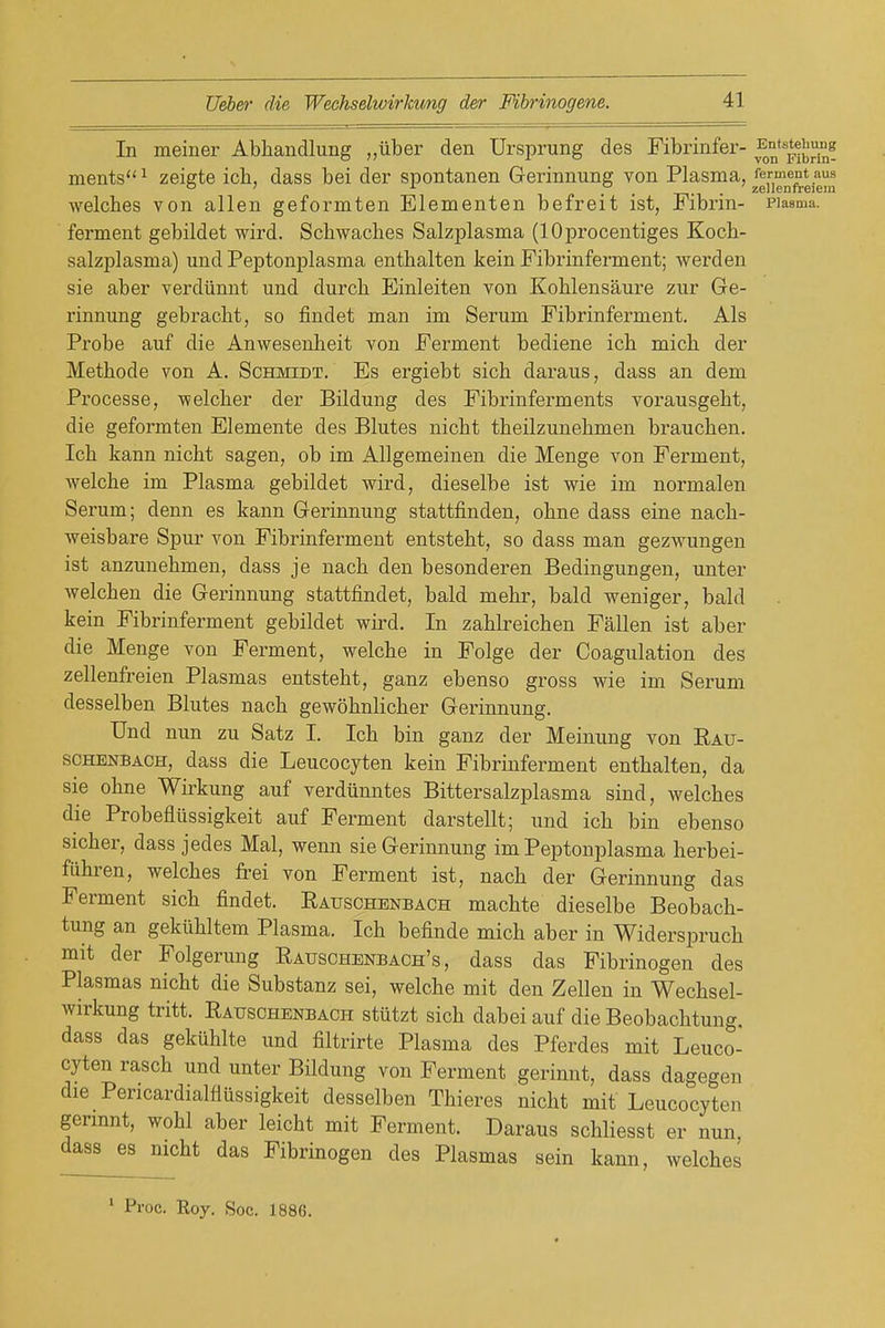 In meiner Abliandlung ,,iiber den Ursprung des Fibrinfer- ments^ zeigte ich, dass bei der spontanen Gerinnung von Plasma, ferment aus , 5^6 J16D11*616 li^ welches von alien geformten Elementen befreit ist, Fibrin- piasma. ferment gebildet wird. Schwaches Salzplasma (lOprocentiges Koch- salzplasma) und Peptonplasma entbalten kein Fibrinferment; werden sie aber verdiinnt und durch Einleiten von Koblensaure zur Ge- rinnung gebracht, so findet man im Serum Fibrinferment. Als Probe auf die Anwesenlieit von Ferment bediene ich mich der Methode von A. Schmidt. Es ergiebt sich daraus, dass an dem Processe, ■welcher der Bildung des Fibrinferments vorausgeht, die geformten Elemente des Blutes nicht theilzunehmen brauchen. Ich kann nicht sagen, ob im AUgemeinen die Menge von Ferment, welche im Plasma gebildet wird, dieselbe ist wie im normalen Serum; denn es kann Gerinnung stattfinden, ohne dass eine nach- weisbare Spur von Fibrinferment entsteht, so dass man gezwungen ist anzunehmen, dass je nach den besonderen Bedingungen, unter welchen die Gerinnung stattfindet, bald mehr, bald weniger, bald kein Fibrinferment gebildet wird. In zahlreichen Fallen ist aber die Menge von Ferment, welche in Folge der Coagulation des zellenfreien Plasmas entsteht, ganz ebenso gross wie im Serum desselben Blutes nach gewohnlicher Gerinnung. Und nun zu Satz I. Ich bin ganz der Meiuung von Rait- SCHENBACH, dass die Leucocyten kein Fibrinferment enthalten, da sie ohne Wii'kung auf verdiinntes Bittersalzplasma sind, welches die Probefliissigkeit auf Ferment darstellt; und ich bin ebenso sicher, dass jedes Mai, wenn sie Gerinnung im Peptonplasma herbei- fiihren, welches frei von Ferment ist, nach der Gerinnung das Ferment sich findet. Eauschbnbach machte dieselbe Beobach- tung an gekiihltem Plasma. Ich befinde mich aber in Widerspruch mit der Folgerung Rauschenbach's , dass das Fibrinogen des Plasmas nicht die Substanz sei, welche mit den Zellen in Wechsel- wirkung tritt. Eauschenbach stiitzt sich dabei auf die Beobachtung. dass das gekiihlte und filtrirte Plasma des Pferdes mit Leuco- cyten rasch und unter Bildung von Ferment gerinnt, dass dagegen die Pericardialfliissigkeit desselben Thieres nicht mif Leucocyten germnt, wohl aber leicht mit Ferment. Daraus schliesst er nun dass es nicht das Fibrinogen des Plasmas sein kann, welches ' Proc. Roy. Soc. 1886.
