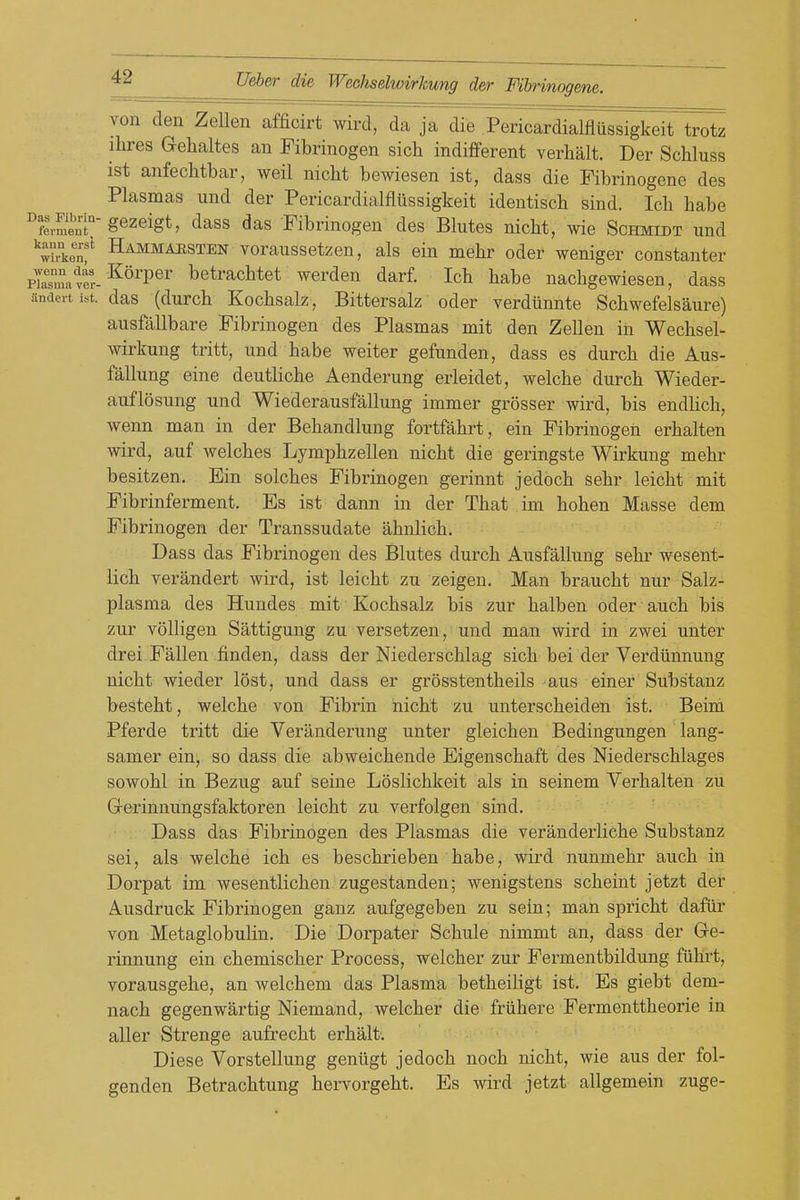 Das Fibrin- ferraeut von den ZeUen afficirt wird, da ja die Pericardialflussigkeit trotz ihres Gehaltes an Fibrinogen sich indifferent verlialt. Der Schluss ist anfechtbar, weil nicht bewiesen ist, dass die Fibrinogene des Plasmas und der Pericardialflussigkeit identiscb sind. Icb babe gezeigt, dass das Fibrinogen des Blutes nicbt, wie Schmidt und ^^vket Hammahsten voraussotzen, als ein mebr oder weniger constanter plasma vir-^^^^P^^ betrachtet werden darf. Icb babe nacbgewiesen, dass andert ist. das (durcb Kocbsalz, Bittersalz oder verdiinnte Scbwefelsaure) ausfallbare Fibrinogen des Plasmas mit den Zellen in Wecbsel- wirkung tritt, und babe weiter gefunden, dass es durcb die Aus- fallung eine deutliche Aenderung erleidet, welcbe durcb Wieder- auflosung und Wiederausfallung immer grosser wird, bis endbcb, wenn man in der Bebandlung fortfabrt, ein Fibrinogen erbalten wird, auf welcbes Lympbzellen nicbt die geringste Wirkung mebr besitzen. Ein solcbes Fibrinogen gerinnt jedocb sebr leicbt mit Fibrinferment. Es ist dann in der Tbat im boben Masse dem Fibrinogen der Transsudate abnlicb. Dass das Fibrinogen des Blutes durcb Ausfallung sebi- wesent- licb verandert wird, ist leicbt zu zeigen. Man braucbt nur Salz- plasma des Hundes mit Kocbsalz bis zur balben oder aucb bis zur voUigen Sattigung zu versetzen, und man wird in zwei unter drei Fallen finden, dass der Niederschlag sicb bei der Verdiinnung nicbt wieder lost, und dass er grosstentbeils aus einer Substanz bestebt, welcbe von Fibrin nicbt zu unterscbeiden ist. Beim Pferde tritt die Veranderung unter gleichen Bedingungen lang- samer ein, so dass die abweicbende Eigenschaft des Niederscblages sowobl in Bezug auf seine Loslicbkeit als in seinem Verhalten zu G-erinnungsfaktoren leicbt zu verfolgen sind. Dass das Fibrinogen des Plasmas die veranderlicbe Substanz sei, als welcbe icb es bescbrieben babe, wird nunmebr aucb in Dorpat im wesentlicben zugestanden; wenigstens scbeint jetzt der Ausdruck Fibrinogen ganz aufgegeben zu sein; man spricbt dafiii* von Metaglobulin. Die Dorpater Scbule nimmt an, dass der Ge- rinnung ein cbemiscber Process, welcber zur Fermentbildung fiibrt, vorausgehe, an welcbem das Plasma betbeiligt ist. Es giebt dem- nacb gegenwartig Niemand, welcber die friihere Fermenttheorie in aller Strenge aufrecbt erbalt. Diese Vorstellung geniigt jedocb nocb nicbt, wie aus der fol- genden Betrachtung hervorgebt. Es wird jetzt allgemein zuge-