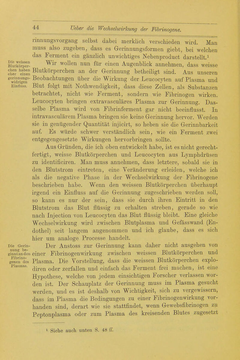 nnnungsvorgang selbst dabei merklich verschieden wird. Man muss also zugeben, dass es Gerinnungsformen giebt, bei welchen das Ferment ein giinzlich unwichtiges Nebenproduct darstellt.^ BhVww- ^oWqh nun ftir einen Augenblick annehmen, dass weisse eher ^einen ^^^^^^°^'P®^^^6^ Geriunung betheiligt sind. Aus unseren ^ wid^i^en' Beobacbtungen iiber die Wirkung der Leucocyten auf Plasma und Einiiuss. Blut folgt mit Notbwendigkeit, dass diese Zellen, als Substanzen betracbtet, nicht wie Ferment, sondern wie Fibrinogen wirken. Leucocyten bringen extravasculares Plasma zur Gerinnung. Das- selbe Plasma wird von Fibrinferment gar nicht beeinfiusst. In intravascularem Plasma bringen sie keine Gerinnung bervor. Werden sie in geniigender Quantitat injicirt, so beben sie die Gerinnbarkeit auf. Es wiirde scbwer verstandlicb sein, wie ein Ferment zwei entgegengesetzte Wirkungen bervorbringen sollte. Aus Griinden, die icb oben entwickelt babe, ist es nicht gerecht- fertigt, weisse Blutkorpercben und Leucocyten aus Lymphdriisen zu identificiren. Man muss annehmen, dass letztere, sobald sie in den Blutstrom eintreten, eine Veranderung erleiden, welche ich als die negative Phase in der Wechselwirkung der Fibrinogene beschrieben babe. Wenn den weissen Blutkorpercben iiberhaupt irgend ein Einfluss auf die Gerinnung zugeschrieben werden soli, so kann es nur der sein, dass sie durch ihren Eintritt in den Blutstrom das Blut fliissig zu erhalten streben, gerade so wie nach Injection von Leucocyten das Blut fliissig bleibt. Eine gleiche Wechselwirkung wird zwischen Blutplasma und Gefasswand (En- dothel) seit langem angenommen und ich glaube, dass es sicli hier um analoge Processe handelt. Die Gerin- Der Anstoss zur Gerinnung kann daher nicht ausgehen von ginntanden eincr Fibriuogeuwirkung zwischen weissen Blutkorpercben und genen des Plasma. Die Vorstellung, dass die weissen Blutkorpercben explo- Piasmas. ^^^^ ^^^^ zBrfalleu und einfach das Ferment frei machen, ist eine Hypothese, welche von jedem einsichtigen Forscher verlassen wor- den ist. Der Schauplatz der Gerinnung muss im Plasma gesucht werden, und es ist deshalb von Wichtigkeit, sich zu vergewissern, dass im Plasma die Bedingungen zu einer Fibrinogenwirkung vor- handen sind, derart wie sie stattfindet, wenn Gewebsfibrinogen zu Peptonplasma oder zum Plasma des kreisenden Blutes zugesetzt 1 Siehe audi unten S. 48 IF.
