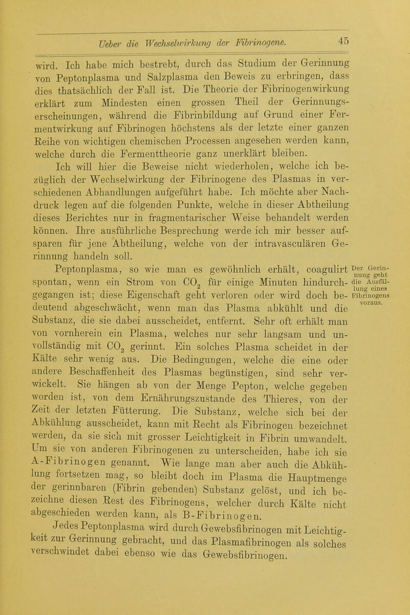 wird. Ich habe mich bestrebt, durch das Studium der Grerinnung von Peptonplasma und Salzplasma den Beweis zu erbringen, dass dies thatsachlich der Fall ist. Die Theorie der Fibrinogenwirkung erklart zum Mindesten einen grossen Theil der Gerinnungs- erscheinungen, wahrend die Fibrinbildung auf Grrund einer Fer- mentwirkung auf Fibrinogen bochstens als der letzte einer ganzen Eeibe von wicbtigen cbemiscben Processen angeseben werden kann, welcbe durcb die Fermenttbeorie ganz unerklart bleiben. Ich will bier die Beweise nicbt wiederbolen, welcbe icb be- ziiglicb der Wechselwirkung der Fibrinogene des Plasmas in ver- schiedenen Abhandlungen aufgefiihrt babe. Ich mochte aber Nacb- druck legen auf die folgenden Punkte, welcbe in dieser Abtheilung dieses Bericbtes nur in fragmentarischer Weise bebandelt werden konnen. Ibre ausfiibrlicbe Besprechung werde icb mir besser auf- sparen fiir jene Abtheilung, welcbe von der intravascularen Gre- rinnung bandeln soli. Peptonplasma, so wie man es gewobnlich erhalt, coagulirt °„'',j^gg^t' spontan, wenn ein Strom von CO, fiir einige Minuten hindurcb- ^ie Ausfai- ^ . liing eines voraus. gegangen ist; diese Eigenschaft geht verloren oder wird doch be- Fibrinogens deutend abgeschwacht, wenn man das Plasma abkiiblt und die Substanz, die sie dabei ausscbeidet, entfernt. Sebr oft erhalt man von vornberein ein Plasma, welches nur sebr langsam und un- voUstandig mit COg gerinnt. Ein solcbes Plasma scheidet in der Kalte sebr wenig aus. Die Bedingungen, welcbe die eine oder andere Bescbaffenheit des Plasmas begiinstigen, sind sebr ver- wickelt. Sie hangen ab von der Menge Pepton, welcbe gegeben worden ist, von dem Ernabrungszustande des Tbieres, von der Zeit der letzten Fiitterung. Die Substanz, welcbe sich bei der Abkilblung ausscbeidet, kann mit Eecht als Fibrinogen bezeichnet werden, da sie sich mit grosser Leichtigkeit in Fibrin umwandelt. Um sie von anderen Fibrinogenen zu unterscheiden, habe ich sie A-Fibrinogen genannt. Wie lange man aber auch die Abkiih- lung fortsetzen mag, so bleibt doch im Plasma die Hauptmenge der gerinnbaren (Fibrin gebenden) Substanz gelost, und ich be- zeichne diesen Rest des Fibrinogens, welcher durch Kalte nicbt abgeschieden werden kann, als B-Fibrinogen. Jedes Peptonplasma wird durcb Gewebsfibrinogen mit Leichtig- keit zur Gerinnung gebracht, und das Plasmafibrinogen als solches verschwmdet dabei ebenso wie das Gewebsfibrinogen.