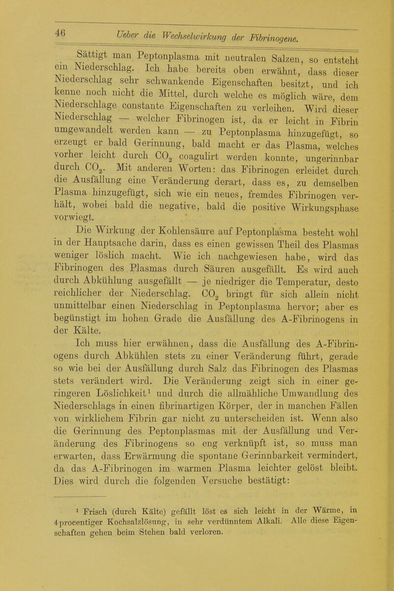 Sattigt man Peptonplasma mit neutralen Salzen, so entsteht em Niederschlag. Ich liabe bereits oben erwahnt, dass dieser Niederschlag sehr schwankende Eigenscliaften besitzt, und ich kenne noch uicht die Mittel, durcb welclie es moglich ware, dem Niederschlage coustante Eigeiiscbaften zu verleihen. Wird dieser Niederschlag — welcher Fibrinogen ist, da er leicht in Fibrin umgewandelt werden kann — zu Peptonplasma hinzugefiigt, so erzeugt er bald Gerinnung, bald macht er das Plasma, welches vorher leicht durch CO^ coaguHrt werden konnte, ungerinnbar durch COg. Mit anderen Worten: das Fibrinogen erleidet durch die Ausfallung eine Veranderung derart, dass es, zu demselben Plasma hinzugefiigt, sich wie ein neues, fremdes Fibrinogen ver- halt, wobei bald die negative, bald die positive Wirkungsphase vorwiegt. Die Wirkung der Kohlensaure auf Peptonplasma besteht wohl in der Hauptsache darin, dass es einen gewissen Theil des Plasmas weniger loslich macht. Wie ich nachgewiesen babe, wird das Fibrinogen des Plasmas durch Siiuren ausgefallt. Es wh'd auch durch Abkiihlung ausgefallt — je niedriger die Temperatur, desto reichlicher der Niederschlag. COg bringt filr sich allein nicht unmittelbar einen Niederschlag in Peptonplasma hervor; aber es begiinstigt im hohen Grade die Ausfallung des A-Fibrinogens in der Kalte. Ich muss hier erwahnen, dass die Ausfallung des A-Fibrin- ogens durch Abkiihlen stets zu einer Veranderung fiihii, gerade so wie bei der Ausfallung durch Salz das Fibrinogen des Plasmas stets verandert wird. Die Veranderung zeigt sich in einer ge- ringeren Loslichkeit^ und durch die allmahliche Umwaudlung des Niederschlags in einen fibrinartigen Korper, der in manchen Fallen von wirklichem Fibrin gar nicht zu unterscheiden ist. Wenn also die Gerinnung des Peptonplasmas mit der Ausfallung und Ver- anderung des Fibrinogens so eng verkniipft ist, so muss man erwarten, dass Erwax'mung die spontane Gerinnbarkeit vermindert, da das A-Fibrinogen im warmen Plasma leichter gelost bleibt. Dies wird durch die folgenden Versuche bestatigt: 1 Friach (durch Kalte) gefallt lost es sich leicht in der Wtome, in 4procentiger Kochsalzlosnng, in sehr verdiinntem Alkali. Alle diese Eigen- schaften gehen beim Stehen bald verloren.