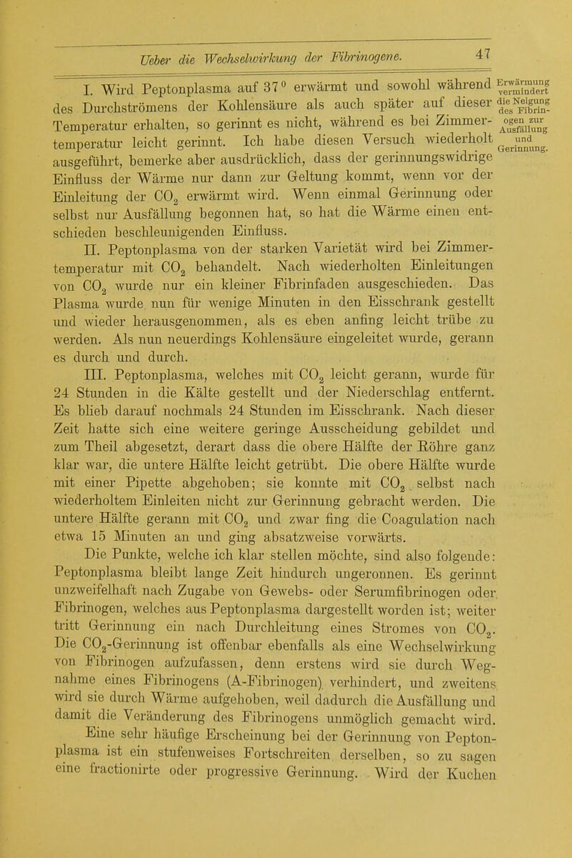 I. Wird Peptonplasma auf 37° erwarmt und sowohl wahrend f^^^^^^^^^ des Durchstromens der Kohlensaure als auch spater auf dieser N^e'gjl^g Temperatur erhalten, so gerinnt es nicht, wahrend es bei Zimmer- l^^^f^^^ temperatur leicht gerinnt. Ich babe diesen Versucb wiederholt ^^^^^^^^ ausgefiihrt, bemerke aber ansdriicklich, dass der gerinnungswidrige Einfluss der Warme nur dann zur Geltung kommt, wenn vor der Einleitung der CO2 erwarmt wird. Wenn einmal Gerinnung oder selbst nur Ausfallung begonnen bat, so hat die Warme einen ent- schieden beschleunigenden Einfluss. II. Peptonplasma von der starken Varietat wird bei Zimmer- temperatur mit CO2 behandelt. Nach wiederholten Einleitungen von C0„ wurde nur ein kleiner Fibrinfaden ausgeschieden. Das Plasma wui-de nun fiir wenige Minuten in den Eisschrank gestellt xmd wieder herausgenommen, als es eben anfing leicht triibe zu werden. Als nun neuerdings Kohlensaure eingeleitet wvirde, gerann es durch und durch. III. Peptonplasma, welches mit COg leicht gerann, wurde fur 24 Stunden in die Kalte gestellt und der Niederschlag entfernt. Es blieb darauf nochmals 24 Stunden im Eisschrank. Nach dieser Zeit hatte sich eine weitere geringe Ausscheidung gebildet und zum Theil abgesetzt, derart dass die obere Halfte der Rohre ganz klar war, die untere Halfte leicht getrilbt. Die obere Halfte wurde mit einer Pipette abgehoben; sie konnte mit COg selbst nach wiederholtem Einleiten nicht zur Gerinnung gebracht werden. Die untere Halfte gerann mit CO2 und zwar fing die Coagulation nach etwa 15 Minuten an und ging absatzweise vorwarts. Die Punkte, welche ich klar stellen mochte, sind also folgende: Peptonplasma bleibt lange Zeit hindurch ungeronnen. Es gerinnt unzweifelhaft nach Zugabe von Gewebs- oder Serumfibrinogen oder. Fibrinogen, welches aus Peptonplasma dargestellt worden ist; weiter tritt Gerinnung ein nach Durchleitung eines Stromes von COg. Die COg-Gerinnung ist offenbar ebenfaUs als eine Wechselwirkung von Fibrinogen aufzufassen, denn erstens wird sie durch Weg- nahme eines Fibrinogens (A-Fibrinogen) verhindert, und zweitens wird sie durch Warme aufgehoben, weil dadurch die Ausfallung und damit die Veranderung des Fibrinogens unmogHch gemacht wird. Eine sehr haufige Erscheinung bei der Gerinnung von Pepton- plasma ist ein stufenweises Fortschreiten derselben, so zu sagen eine fractionirte oder progressive Gerinnung. Wird der Kuchen