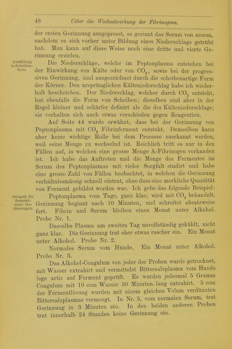der ersten Gerinnung ausgepresst, so gerinnt das Serum von neuem, nachdem es sich vorher unter Bildung eines Niederschlags getriibt hat. Man kann auf diese Weise noch eine dritte und vierte Ge- rinnung erzielen. iusScn- Niederschlage, welche im Peptonplasma entstehen bei lorm. cjer Einwirkung von Kalte oder von COg, sowie bei der progres- siven Gerinnung, sind ausgezeicbnet durcb die scheibenartige Form der Korner. Den urspriinglicben Kalteniederschlag babe ich wieder- bolt bescbrieben. Der Niederscblag, welcber durcb COg entstebt, bat ebenfalls die Form von Scbeiben; dieselben sind aber in der Regel kleiner und scbarfer definirt als die des Kalteniederscblags; sie verbalten sicb aucb etwas verscbieden gegen Eeagentien. Auf Seite 44 wurde erwabnt, dass bei der Gerinnung von Peptonplasma mit CO2 Fibrinferment entstebt. Demselben kann aber keine wicbtige Rolle bei dem Processe zuerkannt werden, weil seine Menge zu wecbselnd ist. Eeicblicb tritt es nur in den Fallen auf, in welcben eine grosse Menge A-Fibi-inogen vorbanden ist. Icb babe das Auftreten und die Menge des Fermentes im Serum des Peptonplasmas mit vieler Sorgfalt studirt und babe eine grosse Zabl von Fallen beobacbtet, in welcben die Gerinnung verbaltnissmassig scbnell eintrat, obne dass eine merklicbe Quantitat von Ferment gebildet worden war. Icb gebe das folgende Beispiel: Beispiol fi'ir Peptonplasma vom Tage, ganz klar, wird mit COg bebandelt. arm^^Go- Gerinuung beginnt nacb 10 Minuten, und scbreitet absatzweise rinnungen. ^^^^^ YiWiu uud Serum bleiben einen Monat unter Alkohol. Probe Nr. 1. Dasselbe Plasma am zweiten Tag unvollstandig gekublt, nicbt ganz klar. Die Gerinnung trat eber etwas rascber ein. Ein Monat unter Alkobol. Probe Nr. 2. Normales Serum vom Hunde. Ein Monat unter Allcobol. Probe Nr. 3. Das Alkobol-Coagulum von jeder der Proben wurde getrocknet, mit Wasser extrabirt und vermittelst Bittersalzplasma vom Hunde lege artis auf Ferment geprilft. Es wurden jedesmal 5 Gramm Coagulum mit 10 ccm Wasser 30 Minuten- lang extrabirt. 5 ccm der Fermentlosung wurden mit einem gleicbeu Volum verdiinnten Bittersalzplasmas vermengt. In Nr. 3, vom normalen Serum, trat Gerinnung in 3 Minuten ein. In den beiden anderen Proben trat innerbalb 24 Stunden keine Gerinnung ein.