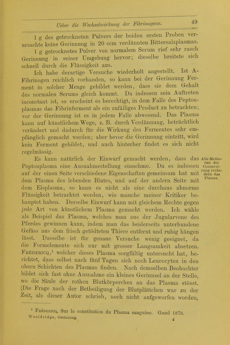 1 g des getrockneten Pulvers der beiden ersten Proben ver- ursaclite keine Gerinnung in 20 ccm verdiinnten Bittersalzplasmas. 1 g getrocknetes Pulver von normalem Serum rief sehr rasch Gerinnung in seiner Umgebung bervor; dieselbe breitete sicb scbnell durcb die Fliissigkeit aus. Icb babe derartige Versucbe wiederbolt angestellt. 1st A- Fibrinogen reicblich vorbanden, so kann bei der Gerinnung Fer- ment in solcber Menge gebildet werden, dass sie dem Gebalt des normalen Serums gleicb kommt. Da indessen sein Auftreten inconstant ist, so erscbeint es berecbtigt, in dem Falle des Pepton- plasmas das Fibrinferment als ein zufaUiges Product zu betracbten; vor der Gerinnung ist es in jedem Falle abwesend. Das Plasma kann auf kiinstbcbemWege, z. B. durcb Verdiinnung, betraclitUcb verandert und dadurcb fiir die Wirkung des Fermentes sebr em- pfangUcb gemacbt werden; aber bevor die Gerinnung eintritt, wird kein Ferment gebildet, und aucb binterber findet es sicb nicbt regelmassig. Es kann natiirlicb der Einwurf gemacbt werden, dass das AUeMeiuo Pej)tonplasma eine Ausnabmestellung einnelime. Da es indessen conservi- auf der einen Seite verscbiedene Eigenscbaften gemeinsam bat mit dem das dem Plasma des lebenden Blutes, und auf der andem Seite mit dem Eisplasma, so kann es nicbt als eine durcbaus abnorme Fliissigkeit betracbtet werden, wie mancbe meiner Kritiker be- hauptet baben. Derselbe Einwurf kann mit gleicbem Eechte gegen jede Art von kiinstHcbem Plasma gemacbt werden. Icb wable als Beispiel das Plasma, welcbes man aus der Jugularvene des Pferdes gewinnen kann, indem man das beiderseits unterbundene Gefass aus dem frisch getodteten Tbiere entfernt und rubig bangen liisst. Dasselbe ist fiir genaue Versucbe wenig geeignet, da die Formelemente sicb nur mit grosser Langsamkeit absetzen. FfiiiDEEiCQ,! welcber dieses Plasma sorgfaltig untersucbt bat, be- ricbtet, dass selbst nacb fiinf Tagen sicb noch Leucocyten in den obern Scbicbten des Plasmas finden. Nacb demselben Beobacliter bildet sicb fast obne Ausnabme ein kleines Gerinnsel an der Stelle, wo die Saule der rotben Blutkorpercben an das Plasma stosst. (Die Frage nacb der Betheiligung der Blutpliittcben war zu der Zeit, als dieser Autor sclirieb, nocb nicbt aufgeworfen worden, * FnfiDEnicd, Sur la constitution du Plasma sanguine. Gand 1878. Wooldridge, Gerinnung. j