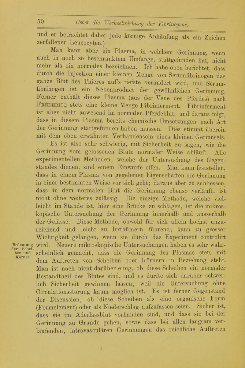 und er betrachtet daher jede kornige Anhaufung als ein Zeichen zerfallener Leucocyten.) Man kaun aber ein Plasma, in welchem Gerinnung, wenn auch in noch so beschranktem Umfange, stattgefunden hat, nicM mehr als ein normales bezeichnen. Ich babe oben berichtet, dass durch die Injection einer kleinen Menge von Serumfibrinogen das ganze Blut des Tbieres auf s tiefste verandert wird, und Serum- fibrinogen ist ein Nebenproduct der gewobnlicben Gerinnung. Ferner enthalt dieses Plasma (aus der Vene des Pferdes) nach Pe^debicq stets eine kleine Menge Fibrinferment. Fibrinferment ist aber nicbt anwesend im normalen Pferdeblut, und daraus folgt, dass in diesem Plasma bereits cbemiscbe Umsetzungen nach Art der Gerinnung stattgefunden haben milssen. Dies stimmt iiberein mit dem oben erwahnten Vorhandensein eines kleinen Gerinnsels. Es ist also sebr scbwierig, mit Sicherheit zu sagen, wie die Gerinnung vom gelassenen Blute normaler Weise ablauft. Alle experimentellen Methoden, welche der Untersuchung des Gegen- standes dienen, sind einem Einwurfe offen, Man kann feststellen, dass in einem Plasma von gegebenen Eigenschaften die Gerinnung in einer bestimmten Weise vor sich geht; daraus aber zu schliessen, dass in dem normalen Blut die Gerinnung ebenso verlauft, ist nicbt ohne weiteres zulassig. Die einzige Metbode, welche viel- leicht im Stande ist, bier eine Briicke zu schlagen, ist die mikros- kopische Untersuchung der Gerinnung innerhalb und ausserhalb der Gefasse. Diese Methode, obwohl fiir sich allein hochst unzu- reichend und leicht zu Irrthiimern fiihrend, kann zu grosser Wichtigkeit gelangen, wenn sie durch das Experiment controlirt Bedeutung wird. Neucrc mikroskoj)ische Untersuchungen haben es sehr wahr- ben und schcinlich gemacht, dass die Gerinnung des Plasmas stetci mit dem Auitreten von Scheiben oder Kornern in Beziehung steht. Man ist noch nicbt dariiber einig, ob diese Scheiben ein normaler Bestandtheil des Blutes sind, und es diirfte sich dariiber schwer- lich Sicherheit gewinnen lassen, weil die Untersuchung ohne Circulationsstorung kaum moglich ist. Es ist ferner Gegenstand der Discussion, ob diese Scheiben als eine organische Form (Formelement) oder als Niederschlag aufzufassen seien. Sicher ist, dass sie im Aderlassblut vorhanden sind, und dass sie bei der Gerinnung zu Grunde gehen, sowie dass bei alien langsam ver- laufenden, intravascularen Gerinnungen das reichhche Auftreten