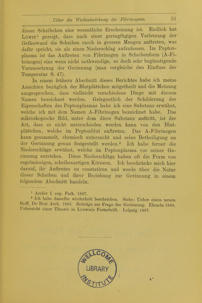 dieser Scheibchen eine wesentliche Erscheinung ist. Endlich hat LowiT^ gezeigt, dass nach einer geringfiigigen Verletzung der Gefasswand die Scheiben rasch in grossen Mengen auftreten, was dafiir spricht, sie als einen Niederschlag aufzufassen. Im Pepton- plasma ist das Auftreten von Fibrinogen in Scheibenform (A-Fi- brinogea) eine wenn nicht nothwendige, so doch sebr begiinstigende Voraussetzung der Gerinnung (man vergleiche den Einfluss der Temperatur S. 47). In einem friihern Abschnitt dieses Berichtes babe ich meine Ansichten beziiglicb der Blutplattchen mitgetheilt und die Meinung ausgesprocben, dass vielleicbt verscbiedene Dinge mit diesem Namen bezeicbnet werden, Gelegeutlicb der Scbilderung der Eigenscbaften des Peptonplasmas babe icb eine Substanz erwabnt, welcbe ich mit dem Namen A-Fibrinogen bezeicbnet babe. Das mikroskopische Bild, unter dem diese Substanz auftritt, ist der Art, dass es nicht unterschieden werden kann von den Blut- plattchen, welcbe im Peptonblut auftreten. Das A-Fibrinogen kann gesammelt, chemisch untersucht und seine Betheiligung an der Gerinnung genau festgestellt werden.^ Ich babe ferner die Niederscblage erwahnt, welcbe im Peptonplasma vor seiner Ge- rinnung entstehen. Diese Niederscblage haben oft die Form von regelmassigen, scheibenartigen Kornern. Ich beschranke mich hier darauf, ibr Auftreten zu constatiren und werde iiber die Natur dieser Scheiben und ihrer Beziehung zur Gerinnung in einem folgendem Abschnitt handeln. * Archiv f. exp. Path. 1887. ^ Ich habe dasselbe wiederholt beschrieben. Siehe: Ueber einea neuen Stoff, Du Bois' Arch. 1883. Beitrage zur Frage der Gerinnung. Ebenda 1888. Uebersicht einer Theorie in Ludwig's Festschrift. Leipzig 1887.