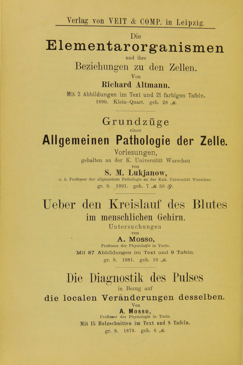 Verlag von YEIT & COMP. in Leipzig. Die Elementarorganismen und ihre Beziehimgen zu den Zellen. Von Kicliard Altmanii. Mit 2 Abbildungen im Text und 21 farbigen Tafeln. 1890. Klein-Quart, geh. 28 JL Grundziige einer Allgemeinen Pathologie der Zelle. Vorlesungen, gehalten an der K. Universitat Warschau von S. M. Lukjanow, o. 6. Professor der allgemeinen Pathologie an der Kais. Universitat Warsclr.ui. gr. 8. 1891. geh. 1 J6 bO Ueber den Kreislauf des Blutes im menschliclien Gehirn. Untersuchungen von A. Mosso, Professor der Physiologie in Turin. Mit 87 Abbildungen im Text und 9 Tafeln. gr. 8. 1881. geh. 10 J6. Die Diagnostik des Pulses in Bezug auf die localen Veranderungen desselben. Von A. Mosso, Professor des Physiologie in Turin. Mit 15 Holzsclinitten im Text und 8 Tafeln. gr. 8. 1879. geh. 6 J6.